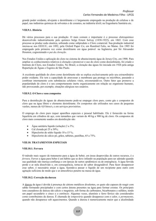 Professor
Carlos Fernandes de Medeiros Filho - UFCG
117
grande poder oxidante, alvejante e desinfetante e é largamente empregado na produção de celulose e de
papel, nas indústrias químicas de solventes e de corantes, na indústria têxtil, na Engenharia Sanitária etc.
VIII.9.1. História
Há vários processos para a sua produção. O mais comum e importante é o processo eletroquímico
desenvolvido industrialmente pelo químico belga Ernest Solvay (1838-1922), em 1865. Com esse
processo se produz soda cáustica, sobrando como subproduto o Cloro comercial. Sua produção industrial
iniciou-se nos EEEUU, em 1892, pela Oxford Paper Co, em Rumford Falis, no Maine. Em 1905 foi
empregado pela primeira vez como desinfetante em água potável na Inglaterra, por Sir Alexander
Houston, cognominado o pai da cloração.
Nos Estados Unidos a aplicação do cloro no sistema de abastecimento água de Jersey City, em 1908. Para
ampliar os conhecimentos relativos à cloração e promover o uso do cloro como desisnfetante, foi criado o
Instituto do Cloro, nos Estados Unidos. No Brasil, a cloração das águas foi iniciada em 1926 pela antiga
Repartição de Águas e Esgotos de São Paulo.
A excelente qualidade do cloro como desinfetante não se explica exclusivamente pelo seu extraordinário
poder oxidante. Ele tem a capacidade de atravessar a membrana que protege os micróbios, passando a
combinar internamente com substâncias celulares vitais, envenenando-os. Outro fator que promove a
popularidade do cloro é o seu comportamento inerte organicamente em relação ao organismo humano,
não provocando, por exemplo, situações alérgicas nos usuários.
VIII.9.2. O Cloro e seus compostos
Para a desinfecção de águas de abastecimento pode-se empegar cloro puro, como gás e compostos de
cloro que na água libere o elemento desinfetante. Os compostos são utilizados nos casos de pequenas
vazões, menos de 4,0 litros/s, e em serviços provisórios.
O emprego do cloro puro requer aparelhos especiais e pessoal habilitado. Ele é fornecido na forma
liquefeita em cilindros de aço, com tamanhos que variam de 40 kg a 900 kg de cloro. Os compostos de
cloro mais comumente usados em desinfecção são:
Água sanitária líquido (solução) 2 a 3%;
Cal clorada pó 25 a 30%;
Hipoclorito de sódio líquido 10 a 15 %;
Hipoclorito de cálcio pó, grãos, tabletes, pastilhas, 65 a 75%.
VIII.10. TRATAMENTOS ESPECIAIS
VIII.10.1. Fervura
O método mais seguro de tratamento para a água de beber, em áreas desprovidas de outros recursos, é a
fervura. Ferver a água para beber é um hábito que se deve infundir na população para ser adotado quando
sua qualidade não mereça confiança e em épocas de surtos epidêmicos ou de emergência. A água fervida
perde o ar nela dissolvido e, em consequência, torna-se de sabor desagradável. Para fazer desaparecer
esse sabor, é necessário arejar a água, fazendo-a passar o líquido de um recipiente para outro com
agitação suficiene de modo que o ar atmosférico penetre na massa de água.
VIII.10.2. Correção da dureza
A dureza da água é devida à presença de cátions metálicos divalentes, os quais são capazes de reagir com
sabão formando precipitados e com certos ânions presentes na água para formar crostas. Os principais
íons causadores de dureza são cálcio e magnésio, sob forma de carbonatos, bicarbonatos e sulfatos, tendo
um papel secundário o zinco e o estrôncio. Algumas vezes, alumínio e ferro férrico são considerados
como contribuintes da dureza. É chamada de temporária quando desaparece com o calor, e permanente,
quando não desaparece sob aquecimentos. Quando a dureza é numericamente maior que a alcalinidade
 