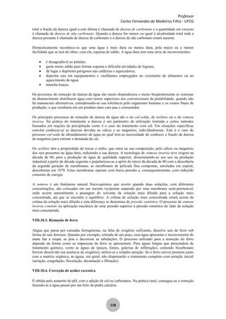 Professor
Carlos Fernandes de Medeiros Filho - UFCG
118
total a fração da dureza igual a esta última é chamada de dureza de carbonato e a quantidade em excesso
é chamada de dureza de não carbonato. Quando a dureza for menor ou igual à alcalinidade total toda a
dureza presente é chamada de dureza de carbonato e a dureza de não carbonato estará ausente.
Domesticamente reconhece-se que uma água é mais dura ou menos dura, pela maior ou a menor
facilidade que se tem de obter, com ela, espuma de sabão. A água dura tem uma série de inconvenientes:
é desagradável ao paladar;
gasta muito sabão para formar espuma e dificulta atividades de higiene;
dá lugar a depósitos perigosos nas caldeiras e aquecedores;
deposita sais em equipamentos e vasilhames empregados no cozimento de alimentos ou no
aquecimento de água;
mancha louças.
Os processos de remoção de dureza da água são muito dispendiosos e muito freqüentemente os sistemas
de abastecimento distribuem água com teores superiores aos convencionais de potabilidade, quando não
há mananciais alternativos, considerando-se sua tolerância pelo organismo humano e os custos finais de
produção, o que resultaria em um produto mais caro paa o consumidor.
Os principais processos de remoção de dureza da água são o da cal-solda, de zeólitos ou o de osmose
inversa. Na prática do tratamento a dureza é um parâmetro de utilização limitada a certos métodos
baseados em reações de precipitação como é o caso do tratamento com cal. Em situações específicas
convém conhecer-se as durezas devidas ao cálcio e ao magnésio, individualmente. Este é o caso do
processo cal-soda de abrandamento de água no qual tem-se necessidade de conhecer a fração da dureza
de magnésio para estimar a demanda de cal.
Os zeolitos têm a propriedade de trocar o sódio, que entra na sua composição, pelo cálcio ou magnésio
dos sais presentes na água dura, reduzindo a sua dureza. A tecnologia de osmose inversa teve origem na
década de 60, para a produção de água de qualidade superior, disseminando-se seu uso na produção
industrial a partir da década seguinte e popularizou-se a aprtir do início da década de 80 com a descoberta
da segunda geração de membranas, as membranas de película fina compostas, enroladas em espiral,
descobertas em 1978. Estas membranas operam com baixa pressão e, consequentemente, com reduzido
consumo de energia.
A osmose é um fenômeno natural físico-químico que ocorre quando duas soluções, com diferentes
concentrações, são colocadas em um mesmo recipiente separado por uma membrana semi-permeável,
onde ocorre naturalmente a passagem do solvente da solução mais diluída para a solução mais
concentrada, até que se encontre o equilíbrio. A coluna de solução mais concentrada estará acima da
coluna da solução mais diluída e esta diferença se denomina de pressão osmótica. O processo de osmose
inversa consiste na aplicação mecânica de uma pressão superior à pressão osmótica do lado da solução
mais concentrada.
VIII.10.3. Remoção de ferro
Aágua que passa por camadas ferruginosas, na falta de oxigênio suficiente, dissolve sais de ferro sob
forma de sais ferrosos. Quando por exemplo, retirada de um poço, essa água apresenta o inconveniente de
manc har a roupa, as pias e decorroer as tubulações. O processo utilizado para a remoção do ferro
depende da forma como as impurezas de ferro se apresentam. Para águas limpas que prescindem de
tratamento químico, como as águas de (poços, fontes, galerias de infiltração), contendo bicarbonato
ferroso dissolvido (na ausência de oxigênio), utiliza-se a simples aeração. Se o ferro estiver presente junto
com a matéria orgânica, as águas, em geral, não dispensarão o tratamento completo com aeração inicial
(aeração, coagulação, floculação, decantação e filtração).
VIII.10.4. Correção de acidez excessiva
É obtida pelo aumento do pH, com a adição de cal ou carbonatos. Na prática rural, consegue-se a remoção
fazendo-se a água passar por um leito de pedra calcária.
 