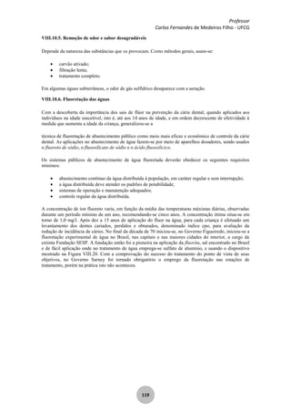Professor
Carlos Fernandes de Medeiros Filho - UFCG
119
VIII.10.5. Remoção de odor e sabor desagradáveis
Depende da natureza das substâncias que os provocam. Como métodos gerais, usam-se:
carvão ativado;
filtração lenta;
tratamento completo.
Em algumas águas subterrâneas, o odor de gás sulfídrico desaparece com a aeração.
VIII.10.6. Fluoretação das águas
Com a descoberta da importância dos sais de flúor na prevenção da cárie dental, quando aplicados aos
indivíduos na idade suscetível, isto é, até aos 14 anos de idade, e em ordem decrescente de efetividade à
medida que aumenta a idade da criança, generalizou-se a
técnica de fluoretação de abastecimento público como meio mais eficaz e econômico de controle da cárie
dental. As aplicações no abastecimento de água fazem-se por meio de aparelhos dosadores, sendo usados
o fluoreto de sódio, o fluossilicato de sódio e o ácido fluossilicico.
Os sistemas públicos de abastecimento de água fluoretada deverão obedecer os seguintes requisitos
mínimos:
abastecimento contínuo da água distribuída à população, em caráter regular e sem interrupção;
a água distribuída deve atender os padrões de potabilidade;
sistemas de operação e manutenção adequados;
controle regular da água distribuída.
A concentração de íon fluoreto varia, em função da média das temperaturas máximas diárias, observadas
durante um período mínimo de um ano, recomendando-se cinco anos. A concentração ótima situa-se em
torno de 1,0 mg/l. Após dez a 15 anos de aplicação do fluor na água, para cada criança é efetuado um
levantamento dos dentes cariados, perdidos e obturados, denominado índice cpo, para avaliação da
redução de incidência de cáries. No final da década de 70 iniciou-se, no Governo Figueiredo, iniciou-se a
fluoretação experimental de água no Brasil, nas capitais e nas maiores cidades do interior, a cargo da
extinta Fundação SESP. A fundação então foi a pioneira na aplicação da fluorita, sal encontrado no Brasil
e de fácil aplicação onde no tratamento de água emprega-se sulfato de alumínio, e usando o dispositivo
mostrado na Figura VIII.20. Com a comprovação do sucesso do tratamento do ponto de vista de seus
objetivos, no Governo Sarney foi tornado obrigatório o emprego da fluoretação nas estações de
tratamento, porém na prática isto não aconteceu.
 