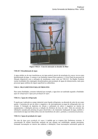 Professor
Carlos Fernandes de Medeiros Filho - UFCG
120
Figura VIII.21 - Cone de saturação ou dosador de flúor
VIII.10.7. Dessalinização de água
A água salobra ou do mar transforma-se em água potável através da tecnologia de osmose inversa para
dessalinização da água. A osmose é um fenômeno natural físico-químico, é o nível final de processos de
filtração disponíveis com a utilização de membranas, como visto em VIII.10.2. Na Região Nordeste
muitas localidades têm empregado dessalinizadores para produção de águas de abastecimento, tanto para
processar águas salobras de origem superficial ou subterrânea.
VIII.11. TRATAMENTOS PARA OUTROS FINS
Para outras finalidades, consumo industrial por exemplo, a água deve ser analisada segundo a finalidade:
água de refrigeração e água para produção de vapor.
VIII.11.1. Águas de refrigeração
É aquela que é aplicada no campo industrial como líquido refrigerante, na absorção de calor de um corpo
quente. A presença de sais de cálcio e magnésio e de microrganismos na água de refrigeração deve ser
evitada. A formação de depósitos de silicato e carbonatos de cálcio e magnésio no interior de
equipamentos e tubulações provoca a redução da eficiência da troca de calor. Além da corrosão das
tubulações causada pela presença de gases dissolvidos e do tratamento inadequado da água, também o
crescimento de algas nas linhas afeta a taxa de transferência de calor e, portanto, a economia do processo.
VIII.11.2. Águas de produção de vapor
No caso de água para produção de vapor, à medida que se evapora dois fenômenos ocorrem. A
concentração de sólidos dissolvidos aumenta até que atinjam sua solubilidade, quando precipitam,
formando incrustações no interior das caldeiras e tubulações. Essas incrustações acarretarão queda de
 