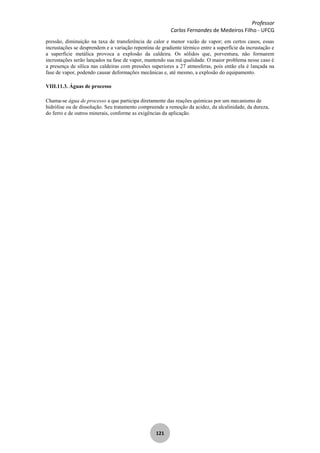 Professor
Carlos Fernandes de Medeiros Filho - UFCG
121
pressão, diminuição na taxa de transferência de calor e menor vazão de vapor; em certos casos, essas
incrustações se desprendem e a variação repentina de gradiente térmico entre a superfície da incrustação e
a superfície metálica provoca a explosão da caldeira. Os sólidos que, porventura, não formarem
incrustações serão lançados na fase de vapor, mantendo sua má qualidade. O maior problema nesse caso é
a presença de sílica nas caldeiras com pressões superiores a 27 atmosferas, pois então ela é lançada na
fase de vapor, podendo causar deformações mecânicas e, até mesmo, a explosão do equipamento.
VIII.11.3. Águas de processo
Chama-se água de processo a que participa diretamente das reações químicas por um mecanismo de
hidrólise ou de dissolução. Seu tratamento compreende a remoção da acidez, da alcalinidade, da dureza,
do ferro e de outros minerais, conforme as exigências da aplicação.
 