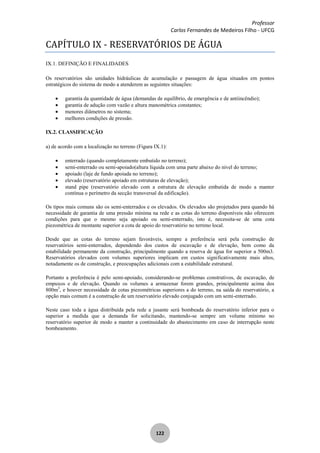 Professor
Carlos Fernandes de Medeiros Filho - UFCG
122
CAPÍTULO IX - RESERVATÓRIOS DE ÁGUA
IX.1. DEFINIÇÃO E FINALIDADES
Os reservatórios são unidades hidráulicas de acumulação e passagem de água situados em pontos
estratégicos do sistema de modo a atenderem as seguintes situações:
garantia da quantidade de água (demandas de equilíbrio, de emergência e de antiincêndio);
garantia de adução com vazão e altura manométrica constantes;
menores diâmetros no sistema;
melhores condições de pressão.
IX.2. CLASSIFICAÇÃO
a) de acordo com a localização no terreno (Figura IX.1):
enterrado (quando completamente embutido no terreno);
semi-enterrado ou semi-apoiado(altura líquida com uma parte abaixo do nível do terreno;
apoiado (laje de fundo apoiada no terreno);
elevado (reservatório apoiado em estruturas de elevação);
stand pipe (reservatório elevado com a estrutura de elevação embutida de modo a manter
contínua o perímetro da secção transversal da edificação).
Os tipos mais comuns são os semi-enterrados e os elevados. Os elevados são projetados para quando há
necessidade de garantia de uma pressão mínima na rede e as cotas do terreno disponíveis não oferecem
condições para que o mesmo seja apoiado ou semi-enterrado, isto é, necessita-se de uma cota
piezométrica de montante superior a cota de apoio do reservatório no terreno local.
Desde que as cotas do terreno sejam favoráveis, sempre a preferência será pela construção de
reservatórios semi-enterrados, dependendo dos custos de escavação e de elevação, bem como da
estabilidade permanente da construção, principalmente quando a reserva de água for superior a 500m3.
Reservatórios elevados com volumes superiores implicam em custos significativamente mais altos,
notadamente os de construção, e preocupações adicionais com a estabilidade estrutural.
Portanto a preferência é pelo semi-apoiado, considerando-se problemas construtivos, de escavação, de
empuxos e de elevação. Quando os volumes a armazenar forem grandes, principalmente acima dos
800m3
, e houver necessidade de cotas piezométricas superiores a do terreno, na saída do reservatório, a
opção mais comum é a construção de um reservatório elevado conjugado com um semi-enterrado.
Neste caso toda a água distribuída pela rede a jusante será bombeada do reservatório inferior para o
superior a medida que a demanda for solicitando, mantendo-se sempre um volume mínimo no
reservatório superior de modo a manter a continuidade do abastecimento em caso de interrupção neste
bombeamento.
 