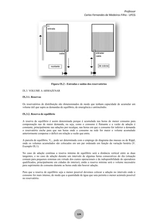 Professor
Carlos Fernandes de Medeiros Filho - UFCG
124
Figura IX.2 - Entradas e saídas dos reservatórios
IX.3. VOLUME A ARMAZENAR
IX.3.1. Reservas
Os reservatórios de distribuição são dimensionados de modo que tenham capacidade de acumular um
volume útil que supra as demandas de equilíbrio, de emergência e antiincêndio.
IX.3.2. Reserva de equilíbrio
A reserva de equilíbrio é assim denominada porque é acumulada nas horas de menor consumo para
compensação nas de maior demanda, ou seja, como o consumo é flutuante e a vazão de adução é
constante, principalmente nas aduções por recalque, nas horas em que o consumo for inferior a demanda
o reservatório enche para que nas horas onde o consumo na rede for maior o volume acumulado
anteriormente compense o deficit em relação a vazão que entra.
A parcela de equilíbrio, Ve , pode ser determinada com o emprego do diagrama das massas ou de Rippl,
onde os volumes acumulados são colocados em um par ordenado em função da variação horária (V.
Exemplo IX.1).
No caso de adução contínua a reserva mínima de equilíbrio será a distância vertical entre as duas
tangentes, e no caso de adução durante um intervalo de algumas horas consecutivas do dia (situação
comum para pequenos sistemas em virtude dos custos operacionais e da indisponibilidade de operadores
qualificados, principalmente em cidades do interior), então a reserva mínima será o volume necessário
para suprimento do consumo durante as horas onde não houver adução.
Para que a reserva de equilíbrio seja a menor possível devemos colocar a adução no intervalo onde o
consumo for mais intenso, de modo que a quantidade de água que saia permita o menor acúmulo possível
no reservatório.
 