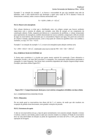 Professor
Carlos Fernandes de Medeiros Filho - UFCG
128
Exemplo 2: na situação do exemplo 1, se houver a necessidade de que seja instalado uma rede de
hidrantes, onde o mais desfavorável seja destinado a suprir uma vazão de 30 l/s durante 4 horas de
fornecimento contínuo, então a reserva mínima antiincêndio será
Vi = 0,030 x 3600 x 4 = 432 m3
.
IX.3.4. Reserva de emergência
Este volume destina-se a evitar que a distribuição entre em colapso sempre que houver acidentes
imprevistos com o sistema de adução, por exemplo, uma falta de energia ou um rompimento da
canalização adutora. Então, enquanto providencia-se o saneamento do problema, o volume armazenado
para suprimentos de emergência, também denominado de reserva acidental, compensará a falta de entrada
de água no reservatório], não deixando que os consumidores fiquem sem água. Em geral este acréscimo
de volume é tomado, quantitativamente, como a terça parte do volume de equilíbrio mais o de combate a
incêndios, ou seja, Va= (Ve + Vi)/3)
Exemplo 3: na situação do exemplo 1 e 2, a reserva de emergência para adução contínua seria
Va = (950 + 432)/3 = 661 m3
, totalizando uma reserva total de 950 + 432 + 661 = 2043 m3
.
IX.4. FORMAS MAIS ECONÔMICAS
A forma mais econômica é a circular por gastar menos material de construção. Como alternativa a
construção circular, a de mais fácil execução é a retangular. Em construções multicelulares geminadas a
retangular é a mais frequente. Sua forma mais econômica dependerá das relações largura/compri-mento.
Exemplo: para duas células Figura IX.5.
Figura IX.5 - Compartimentação ideal para reservatórios retangulares divididos em duas células
IX.5. COMPONENTES CONSTRUTIVOS
IX.5.1. Dimensões
De um modo geral os reservatórios tem altura útil de 3 a 6 metros, de modo que não resultem em
ocupação de grandes áreas horizontais, nem grandes variações de pressão.
IX.5.2. Estruturas de apoio
A não ser em reservatórios de aço, a laje de apoio normalmente é em concreto armado. Quando o terreno
é rochoso, estável e sem fendas, pode-se optar por concreto simples ou ciclópico. O fundo do reservatório
deve ter uma declividade em direção ao ponto de esgotamento em torno de 0,5% a 1,0%, para facilitar
operações de lavagens.
 