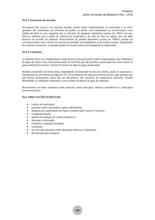 Professor
Carlos Fernandes de Medeiros Filho - UFCG
129
IX.5.3. Estruturas de elevação
Na maioria das vezes é em concreto armado, porém muito freqüentemente os enterrados e os semi-
apoiados são construídos em alvenaria de pedras ou tijolos com cintamentos ou envolvimentos com
malhas de ferro ou aço, enquanto que os elevados de pequenas dimensões (menos de 100m3
) em aço.
Deve-se salientar que a oferta do material de construção e da mão de obra na região, será um fator
decisivo na escolha do material. Reservatórios de grande dimensões (acima de 1000m3
podem ser
economicamente mais viáveis em concreto protendido, principalmente os de secção circular. Dependendo
dos cálculos estruturais, as paredes podem ter secção transversal retangular ou trapezoidal.
IX.5.4. Cobertura
A cobertura deve ser completamente impermeável como prevenção contra contaminações por infiltrações
de águas de chuva, bem como posicionada de tal forma que não permita a penetração dos raios solares os
quais poderiam favorecer o desenvolvimento de algas na água armazenada.
Quando construídas de forma plana, dependendo da dimensão da área de coberta, pode ser necessário a
manutenção de uma lâmina de água de 10 a 20 centímetros de espessura encima da laje, para garantia que
não haverá fissuramento desta laje em decorrência das variações da temperatura ambiente. Formas
abobadadas ou onduladas substituem a necessidade da lâmina de água de cobertura.
Reservatórios elevados requerem ainda proteção contra descargas elétricas atmosféricas e sinalização
luminosa noturna.
IX.6. PRECAUÇÕES ESPECIAIS
critério na localização;
proteção contra enxurradas e águas subterrâneas;
distância das canalizações de esgoto sanitário (pelo menos 15 metros);
compartimentação;
sistema de medição do volume disponível;
descarga e extravasão;
cobertura e inspeção protegida;
ventilação;
nos elevados proteção contra descargas elétricas e sinalização;
desinfecção após lavagens;
 