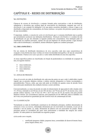 Professor
Carlos Fernandes de Medeiros Filho - UFCG
130
CAPÍTULO X - REDES DE DISTRIBUIÇÃO
X.1. DEFINIÇÕES
Chama-se de sistema de distribuição o conjunto formado pelos reservatórios e rede de distribuição,
subadutoras e elevatórias que recebem água de reservatórios de distribuição, enquanto que rede de
distribuição é um conjunto de tubulações e de suas partes acessórias destinado a colocar a água a ser
distribuída a disposição dos consumidores, de forma contínua e em pontos tão próximos quanto possível
de suas necessidades.
É importante, também, o conceito de vazões de distribuição que é o consumo distribuído mais as perdas
que normalmente acontecem nas tubulações distribuidoras. Tubulação distribuidora é o conduto da rede
de distribuição em que são efetuadas as ligações prediais dos consumidores. Esta tubulação pode ser
classificada em condutos principais, aqueles tais que por hipóteses de cálculos permite a água alcançar
toda a rede de distribuição, e secundários, demais tubulações ligadas aos condutos principais.
X.2. ÁREA ESPECÍFICA
Em um sistema de distribuição denomina-se de área específica cada área cujas características de
ocupação a torna distinta das áreas vizinhas em termos de densidade demográfica e do tipo de consumidor
predominante. Chama-se de vazão específica a vazão média distribuída em uma área específica.
As áreas específicas podem ser classificadas em função da predominância ou totalidade de ocupação da
área, da seguinte maneira:
áreas residenciais;
áreas comerciais;
áreas industriais;
mistas.
X.3. ZONAS DE PRESSÃO
Zonas de pressão em redes de distribuição são cada uma das partes em que a rede é subdividida visando
impedir que as pressões dinâmica mínima e estática máxima ultrapassem os limites recomendados e
preestabelecidos. Nota-se, então, que uma rede pode ser dividida em quantas zonas de pressão forem
necessárias para atendimento das condições técnicas a serem satisfeitas.
Convencionalmente, as zonas de pressão em redes de abastecimento de água potável estão situadas entre
15 e 50 mca, tolerando-se até 60 mca em até 10% da área e até 70 mca em até 5% da mesma zona, como
pressão estática máxima, e até 10 mca em 10% e até 8 mca em até 5% da mesma zona para pressão
dinâmica mínima. Em circunstâncias especiais, para populações de até 5000 hab, pode-se trabalhar com
até 6 mca com justificativas garantindo que não ocorrerá riscos de contaminação da rede.
X.4. CLASSIFICAÇÃO
Normalmente as redes de distribuição constituem-se de tubulações principais, também denominadas de
tubulações tronco ou mestras, alimentadas diretamente por um reservatório de montante, ou por um de
montante e um de jusante, ou, ainda, diretamente da adutora com um reservatório de jusante. Destas
principais partem as secundárias das quais saem praticamente a totalidade das sangrias dos ramais
prediais. As redes podem ser classificadas nos seguintes grupos:
a) de acordo com o traçado,
o ramificada (pequenas cidades, pequenas áreas, comunidades de desenvolvimento linear,
pouca largura urbana, etc);
 
