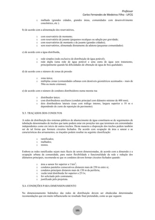 Professor
Carlos Fernandes de Medeiros Filho - UFCG
131
o malhada (grandes cidades, grandes áreas, comunidades com desenvolvimento
concêntrico, etc ).
b) de acordo com a alimentação dos reservatórios,
o com reservatório de montante;
o com reservatório de jusante (pequenos recalques ou adução por gravidade;
o com reservatórios de montante e de jusante (grandes cidades);
o sem reservatórios, alimentada diretamente da adutora (pequenas comunidades).
c) de acordo com a água distribuída,
o rede simples (rede exclusiva de distribuição de água potável);
o rede dupla (uma rede de água potável e uma outra de água sem tratamento,
principalmente quando há dificuldades de obtenção de água de boa qualidade).
d) de acordo com o número de zonas de pressão
o zona única;
o múltiplas zonas (comunidades urbanas com desníveis geométricos acentuados - mais de
50m ou muito extensas).
e) de acordo com o número de condutos distribuidores numa mesma rua
o distribuidor único;
o com distribuidores auxiliares (conduto principal com diâmetro mínimo de 400 mm);
o dois distribuidores laterais (ruas com tráfego intenso, largura superior a 18 m e
dependendo do custo da reposição do pavimento).
X.5. TRAÇADOS DOS CONDUTOS
A redes de distribuição dos sistemas públicos de abastecimento de água constituem-se de seguimentos de
tubulação denominados de trechos que tanto podem estar em posições tais que terminem em extremidades
independentes como em início de outros trechos. Desta maneira a disposição dos trechos podem também
ser de tal forma que formem circuitos fechados. De acordo com ocupação da área a sanear e as
características dos arruamentos, os traçados podem resultar na seguinte classificação:
o ramificados;
o malhados;
o mistos.
Embora as redes ramificadas sejam mais fáceis de serem dimensionadas, de acordo com a dimensão e a
ocupação urbana da comunidade, para maior flexibilidade e funcionalidade da rede e redução dos
diâmetros principais, recomenda-se que os condutos devem formar circuitos fechados quando:
o área a sanear for superior a 1 km2
;
o condutos paralelos consecutivos distarem mais de 250 m entre si;
o condutos principais distarem mais de 150 m da periferia;
o vazão total distribuída for superior a 25 l/s;
o for solicitado pelo contratante;
o justificado pelo projetista.
X.6. CONDIÇÕES PARA DIMENSIONAMENTO
No dimensionamento hidráulico das redes de distribuição devem ser obedecidas determinadas
recomendações que em muito influenciarão no resultado final pretendido, como as que seguem:
 