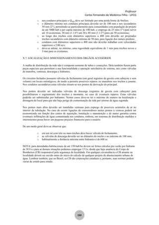 Professor
Carlos Fernandes de Medeiros Filho - UFCG
132
o nos condutos principais o Qmáx deve ser limitado por uma perda limite de 8m/km;
o o diâmetro mínimo nos condutos principais deverão ser de 100 mm e nos secundários
50 mm (2"), permitindo-se particularmente para comunidades com população de projeto
de até 5000 hab e per capita máximo de 100 hab, o emprego de 25 mm (1") para servir
até 10 economias, 30 mm (1.1/4") até 20 e 40 mm (1.1/2") para até 50 economias;
o ao longo dos trechos com diâmetros superiores a 400 mm deverão ser projetados
trechos secundários com diâmetro mínimo de 50 mm, para ligação dos ramais prediais;
o condutos com diâmetros superiores a 400 mm não deverão trabalhar com velocidades
superiores a 2,00 m/s;
o deve-se adotar, no mínimo, uma rugosidade equivalente de 1 mm para trechos novos e
3 mm para os existentes.
X.7. LOCALIZAÇÃO E DIMENSIONAMENTO DOS ÓRGÃOS ACESSÓRIOS
A malha de distribuição da rede não é composta somente de tubos e conecções. Dela também fazem parte
peças especiais que permitem a sua funcionalidade e operação satisfatória do sistema, tais como válvulas
de manobra, ventosas, descargas e hidrantes.
Os circuitos fechados possuem válvulas de fechamento (em geral registros de gaveta com cabeçote e sem
volante) em locais estratégicos, de modo a permitir possíveis reparos ou manobras nos trechos a jusante.
Nos condutos secundários estas válvulas situam-se nos pontos de derivação do principal.
Nos pontos deverão ser indicadas válvulas de descarga (registros de gaveta com cabeçote) para
possibilitarem o esgotamento dos trechos a montante, no caso de eventuais reparos. Estas válvulas
poderão ser substituídas por hidrantes. Nestes casos deve-se ter o máximo de esmero na localização e
drenagem do local para que não haja perigo de contaminação da rede por retorno de água esgotada.
Nos pontos mais altos deverão ser instaladas ventosas para expurgo de possíveis acúmulos de ar no
interior da tubulação. No caso de existir ligações de consumidores nestes pontos a ventosa poderá ser
economizada em função dos custos de aquisição, instalação e manutenção e de maior garantia contra
eventuais infiltrações de água contaminada nos condutos, embora, em sistemas de distribuição medidos e
intermitentes possa haver um pequeno prejuízo financeiro para o usuário.
De um modo geral deve-se observar que:
o em um nó com três ou mais trechos deve haver válvula de fechamento;
o as válvulas de descarga deverão ser no diâmetro do trecho e no máximo de 100 mm;
o habitualmente a distância máxima entre hidrantes é de 600 m.
NOTA: para densidades habitacionais de até 150 hab/ha devem ser feitos cálculos pra vazão por hidrante
de 30 l/s e para as demais situações podemos empregar 15 l/s, desde que haja anuência do Corpo de
Bombeiros (CB) responsável pela segurança da localidade. Em qualquer circunstância o CB atuante na
localidade deverá ser ouvido antes do início do cálculo de qualquer projeto de abastecimento urbano de
água. Lembrar também, que no Brasil, os CB são corporações estaduais e, portanto, suas normas podem
variar de estado para estado.
 