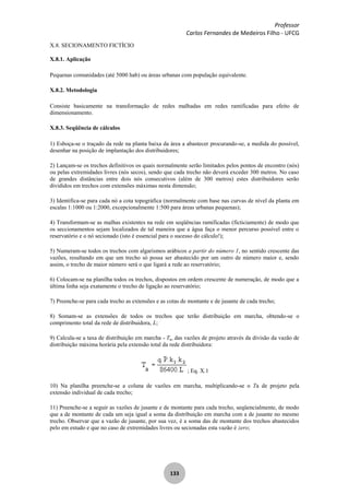 Professor
Carlos Fernandes de Medeiros Filho - UFCG
133
X.8. SECIONAMENTO FICTÍCIO
X.8.1. Aplicação
Pequenas comunidades (até 5000 hab) ou áreas urbanas com população equivalente.
X.8.2. Metodologia
Consiste basicamente na transformação de redes malhadas em redes ramificadas para efeito de
dimensionamento.
X.8.3. Seqüência de cálculos
1) Esboça-se o traçado da rede na planta baixa da área a abastecer procurando-se, a medida do possível,
desenhar na posição de implantação dos distribuidores;
2) Lançam-se os trechos definitivos os quais normalmente serão limitados pelos pontos de encontro (nós)
ou pelas extremidades livres (nós secos), sendo que cada trecho não deverá exceder 300 metros. No caso
de grandes distâncias entre dois nós consecutivos (além de 300 metros) estes distribuidores serão
divididos em trechos com extensões máximas nesta dimensão;
3) Identifica-se para cada nó a cota topográfica (normalmente com base nas curvas de nível da planta em
escalas 1:1000 ou 1:2000, excepcionalmente 1:500 para áreas urbanas pequenas);
4) Transformam-se as malhas existentes na rede em seqüências ramificadas (ficticiamente) de modo que
os seccionamentos sejam localizados de tal maneira que a água faça o menor percurso possível entre o
reservatório e o nó secionado (isto é essencial para o sucesso do cálculo!);
5) Numeram-se todos os trechos com algarismos arábicos a partir do número 1, no sentido crescente das
vazões, resultando em que um trecho só possa ser abastecido por um outro de número maior e, sendo
assim, o trecho de maior número será o que ligará a rede ao reservatório;
6) Colocam-se na planilha todos os trechos, dispostos em ordem crescente de numeração, de modo que a
última linha seja exatamente o trecho de ligação ao reservatório;
7) Preenche-se para cada trecho as extensões e as cotas de montante e de jusante de cada trecho;
8) Somam-se as extensões de todos os trechos que terão distribuição em marcha, obtendo-se o
comprimento total da rede de distribuidora, L;
9) Calcula-se a taxa de distribuição em marcha - Ta, das vazões de projeto através da divisão da vazão de
distribuição máxima horária pela extensão total da rede distribuidora:
; Eq. X.1
10) Na planilha preenche-se a coluna de vazões em marcha, multiplicando-se o Ta de projeto pela
extensão individual de cada trecho;
11) Preenche-se a seguir as vazões de jusante e de montante para cada trecho, seqüencialmente, de modo
que a de montante de cada um seja igual a soma da distribuição em marcha com a de jusante no mesmo
trecho. Observar que a vazão de jusante, por sua vez, é a soma das de montante dos trechos abastecidos
pelo em estudo e que no caso de extremidades livres ou secionadas esta vazão é zero;
 
