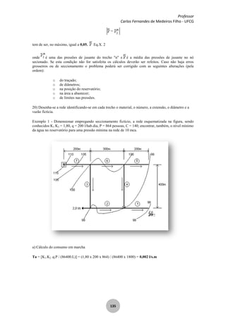 Professor
Carlos Fernandes de Medeiros Filho - UFCG
135
tem de ser, no máximo, igual a 0,05. Eq.X. 2
onde é uma das pressões de jusante do trecho "n" e é a média das pressões de jusante no nó
secionado. Se esta condição não for satisfeita os cálculos deverão ser refeitos. Caso não haja erros
grosseiros ou de seccionamento o problema poderá ser corrigido com as seguintes alterações (pela
ordem):
o do traçado;
o de diâmetros;
o na posição do reservatório;
o na área a abastecer;
o de limites nas pressões.
20) Desenha-se a rede identificando-se em cada trecho o material, o número, a extensão, o diâmetro e a
vazão fictícia.
Exemplo 1 - Dimensionar empregando seccionamento fictício, a rede esquematizada na figura, sendo
conhecidos K1 K2 = 1,80, q = 200 l/hab.dia, P = 864 pessoas, C = 140; encontrar, também, o nível mínimo
da água no reservatório para uma pressão mínima na rede de 10 mca.
a) Cálculo do consumo em marcha
Ta = [K1.K2 .q.P / (86400.L)] = (1,80 x 200 x 864) / (86400 x 1800) = 0,002 l/s.m
 