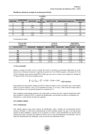 Professor
Carlos Fernandes de Medeiros Filho - UFCG
136
Planilha de cálculo do exemplo de seccionamento fictício
VAZÕES
( l/s )
TRECHO
EXTENSÃO
(m)
JUSANTE
EM
MARCHA
MONTANTE DIMENSIONAMENTO
DIÂMETRO
(mm)
1 200 - 0,40 0,40 0,20 50
2 300 0,40 0,60 1,00 0,70 50
3 400 3,00 0,80 3,80 3,40 100
4 400 - 0,80 0,80 0,40 50
5 00 - 0,40 0,40 0,20 50
6 300 1,20 0,60 1,80 1,50 75
7 200 5,60 - 5,60 5,60 100
Continuação da tabela
COTAS DO
TERRENO
COTAS
PIEZOM.
PRESSÕES
DISPONÍVEIS
MONTANTE JUSANTE PERDAS
hf (m)
MONTANTE JUSANTE MONTANTE
(mca)
JUSANTE
(mca)
99, 98, 0,08 109,00 108,92 10,00 10,92
99, 99, 1,08 110,08 109,00 11,08 10,00
100, 99, 0,92 111,00 110,08 11,00 11,08
100, 99, 0,52 110,40 109,88 10,40 10,88
100, 99, 0,08 110,40 110,32 10,40 11,32
100, 100, 0,60 111,00 110,40 11,00 10,40
110, 100, 1,14 112,14 111,00 2,14 11,00
b) Nós seccionados
Apenas o jusante do trecho 4 com o jusante do trecho 2 encontra-se seccionado implicando em, pois,
numa única verificação de pressão. A pressão de jusante de 4 é de 10,88m enquanto a de jusante de 2 é de
10,00, resultando numa pressão média de 10,44m que, por sua vez, fornece uma margem de variação de
5% igual a 0,52m. Com estes resultados temos
= 0,52 !(aceito!)
Para garantia de uma pressão mínima na rede de 10mca em todos os nós é necessário que o reservatório
tenha o seu nível mínimo a cota 112,14 (montante do trecho 7), ou seja, 2,14m acima do terreno onde o
mesmo localizar-se-á (veja pressão disponível a montante de 7).
Para completar a apresentação anotam-se em cada trecho, no esboço da rede, a sigla do material dos tubos
(por exemplo P se tubos de PVC), o número de identificação, sua extensão em metros, seu diâmetro em
milímetros e a vazão fictícia em litros por segundo.
X.9. HARDY-CROSS
X.9.1. Fundamento
Este método aplica-se para áreas maiores de distribuição, onde o método do seccionamento fictício
mostra-se limitado e a rede forma constantemente circuitos fechados (anéis). Ou seja, é um método para
cálculo de redes malhadas e consiste em se concentrar as vazões a serem distribuídas nas diversas áreas
cobertas pela rede, em pontos das malhas de modo a parecer que há distribuições concentradas e não ao
longo do caminhamento das tubulações, como no caso do seccionamento fictício.
 