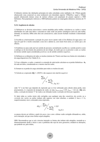 Professor
Carlos Fernandes de Medeiros Filho - UFCG
137
O diâmetro mínimo das tubulações principais de redes calculadas como malhadas é de 150mm quando
abastecendo zona comercial ou zona residencial com densidade superior 150hab/ha e igual a 100mm
quando abastecendo demais zonas de núcleos urbanos com população de projeto superior a 5000
habitantes. Para populações inferiores a 5000 habitantes podem ser empregados diâmetros mínimos de 75
mm.
X.9.2. Seqüência de cálculos
1) Definem-se as diversas micro-áreas a serem atendidas pelas malhas, calculam-se as vazões a serem
distribuídas em cada uma delas e concentra-se cada vazão em pontos estratégicos (nós) de cada malha,
distando, no máximo, 600m entre dois nós consecutivos; cada circuito fechado resultante é denominado
de anel;
2) Escolhe-se criteriosamente a posição do ponto morto (ponto onde só há afluência de água para o nó
seja por qual for o trecho conectado a esse nó) e admite-se, com muito bom senso, as vazões que a ele
afluem;
3) Estabelece-se para cada anel um sentido de percurso; normalmente escolhe-se o sentido positivo como
o análogo ao do movimento dos ponteiros de um relógio, de modo que ao se percorrer o anel, as vazões
de mesmo sentido sejam consideradas positivas e as de sentido contrário negativas;
4) Definem-se os diâmetros de todos os trechos (mínimo de 75mm) com base nos limites de velocidade e
de carga disponíveis (Ver Tabela X.1);
5) Com o diâmetro, a vazão, o material e a extensão de cada trecho calculam-se as perdas hidráulicas - hf,
de cada um deles, considerando-se o mesmo sinal da vazão;
6) Somam-se as perdas de carga calculadas para todos os trechos do anel;
7) Calcula-se a expressão Qi = - (NOTA: não esquecer este sinal de negativo)
, Eq. X.3
onde "n" é um fator que depende da expressão que se tiver utilizando para cálculo desta perda, mais
precisamente, é o expoente da incógnita da vazão, ou seja, nhazen-williams=1,85, ndarcy = 2,0, etc. Qi será,
então, a correção de número "i" de vazão a ser efetuada (vazão e correção em litros por segundo);
8) Após todas as vazões terem sido corrigidas caso qualquer uma das somatórias das perdas ou a
correção das vazões ou ambas tenham sido superior, em valor absoluto, a unidade (1 mca e 1 l/s,
respectivamente), isto é, colocando como expressão,
Eq.X 4
os passos devem ser refeitos a partir do passo cinco com a última vazão corrigida efetuando-se, então,
nova interação, até que esses limites sejam atingidos;
OBS: Recomenda-se que se até a terceira interação os limites não tenham sido atingidos, reestude-se o
dimensionamento desde o início e caso o problema não seja de erros grosseiros, estudem-se alterações,
que poderão ser, pela ordem,
 