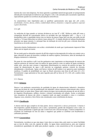 Professor
Carlos Fernandes de Medeiros Filho - UFCG
8
maioria das vezes mais dispersas. Em áreas agrícolas a qualidade natural da água pode ser perigosamente
alterada pela incorporação de defensivos que atingem o solo e são carreados pelo escoamento superficial,
especialmente quando da ocorrência de precipitações atmosféricas.
As características mais importantes para se qualificar quimicamente uma água são: pH, acidez,
alcalinidade, cloretos, dureza, sólidos, condutividade elétrica, elementos e compostos químicos especiais
e gases dissolvidos.
I.3.2. pH
As moléculas de água quando se ionizam dividem-se em íons H+
e OH-
. Define-se então pH como o
cologarítmo decimal da concentração efetiva ou atividade dos íons hidrogênio (pH = - log aH+ ). O
desequilíbrio entre a quantidade desses íons no interior da massa d’água fará com que esta tenha um pH
superior a 7,0 (mais hidroxilas) ou inferior (mais cátions H+
). A relação dióxido de carbono-bicarbonatos
presentes nas águas naturais é o principal fator de definição do nível do pH, pois o dióxido dissolvido
transforma-se em ácido carbônico.
Apresenta relações fundamentais com acidez e alcalinidade de modo que é praticamente impossível falar
destas sem ter aquele em mente.
De um modo geral as alterações naturais do pH têm origem na decomposição de rochas em contato com a
água, absorção de gases da atmosfera, oxidação de matéria orgânica, fotossíntese, além da introdução de
despejos domésticos e industriais.
Do ponto de vista analítico o pH é um dos parâmetros mais importantes na determinação da maioria das
espécies químicas de interesse tanto da análise de águas potáveis como na análise de águas residuárias,
sendo, pois, uma das mais comuns e importantes determinações no contexto da química da água. No
campo do abastecimento de água o pH intervém na coagulação química, controle da corrosão,
abrandamento e desinfecção. Águas com baixos valores de pH tendem a ser agressivas para instalações
metálicas. O padrão de potabilidade em vigor no Brasil, preconiza uma faixa de pH entre 6,5 e 8,5.
Normalmente a água apresenta-se boa para ingestão para pH na faixa de 5,5 a 8,0, sob a análise desta
característica.
I.3.3. Dureza
I.3.3.1. Definição
Dureza é um parâmetro característico da qualidade de águas de abastecimento industrial e doméstico
sendo que do ponto de vista da potabilização são admitidos valores máximos relativamente altos, típicos
de águas duras ou muito duras. Quase toda a dureza da água é provocada pela presença de sais de cálcio e
de magnésio (bicarbonatos, sulfatos, cloretos e nitratos) encontrados em solução. Assim, os principais
íons causadores de dureza são cálcio e magnésio tendo um papel secundário o zinco e o estrôncio.
Algumas vezes, alumínio e ferro férrico são considerados como contribuintes da dureza.
I.3.3.2. Classificação
A dureza total da água compõe-se de duas partes: dureza temporária e dureza permanente. A dureza é
dita temporária, quando desaparece com o calor, e permanente, quando não desaparece com o calor, ou
seja, a dureza permanente é aquela que não é removível com a fervura da água. A dureza temporária é a
resultante da combinação de íons de cálcio e magnésio que podem se combinar com bicarbonatos e
carbonatos presentes.
I.3.3.3. Características
Normalmente, reconhece-se que uma água é mais dura ou menos dura, pela maior ou menor facilidade
que se tem de obter, com ela, espuma de sabão. As águas duras caracterizam-se, pois, por exigirem
consideráveis quantidades de sabão para produzir espuma, e esta característica já foi, no passado, um
 