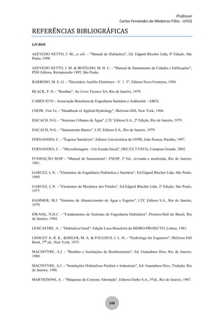 Professor
Carlos Fernandes de Medeiros Filho - UFCG
143
REFERÊNCIAS BIBLIOGRÁFICAS
LIVROS
AZEVEDO NETTO, J. M., et alli. - "Manual de Hidráulica", Ed. Edgard Blucher Ltda, 8ª Edição, São
Paulo, 1998.
AZEVEDO NETTO, J. M. & BOTELHO, M. H. C. - "Manual de Saneamento de Cidades e Edificações",
PINI Editora, Reimpressão 1995, São Paulo.
BARROSO, M. E. G. - "Dicionário Aurélio Eletrônico - V. 1. 3", Editora Nova Fronteira, 1994.
BLACK, P. O. - "Bombas", Ao Livro Técnico SA, Rio de Janeiro, 1979.
CABES 92/93 - Associação Brasileira de Engenharia Sanitária e Ambiental - ABES.
CHOW, Ven Te, - "Handbook of Applied Hydrology", McGraw-Hill, New York, 1964.
DACACH, N.G. - "Sistemas Urbanos de Água", LTC Editora S.A., 2ª Edição, Rio de Janeiro, 1979.
DACACH, N.G. - "Saneamento Básico", LTC Editora S.A., Rio de Janeiro, 1979.
FERNANDES, C. - "Ësgotos Sanitários", Editora Universitária da UFPB, João Pessoa, Paraíba, 1997.
FERNANDES, C. - "Microdrenagem - Um Estudo Inical", DEC/CCT/UFCG, Campina Grande, 2002.
FUNDAÇÃO SESP - "Manual de Saneamento", FSESP, 2ª Ed., revisada e atualizada, Rio de Janeiro,
1981.
GARCEZ, L.N. - "Elementos de Engenharia Hidráulica e Sanitária", Ed.Edgard Blucher Ltda, São Paulo,
1969.
GARCEZ, L.N. - "Elementos de Mecânica dos Fluidos", Ed.Edgard Blucher Ltda, 2ª Edição, São Paulo,
1977.
HAMMER, M.J. "Sistemas de Abastecimento de Água e Esgotos", LTC Editora S.A., Rio de Janeiro,
1979.
HWANG, N.H.C. - "Fundamentos de Sistemas de Engenharia Hidráulica", Prentice-Hall do Brasil, Rio
de Janeiro, 1984.
LENCASTRE, A. - "Hidráulica Geral", Edição Luso-Brasileira da HIDRO-PROJECTO, Lisboa, 1983.
LINSLEY Jr, R. K., KOHLER, M. A. & PAULHUS, J. L. H. - "Hydrology for Engineers", McGraw Hill
Book, 2nd
ed., New York, 1975.
MACINTYRE, A.J. - "Bombas e Instalações de Bombeamento", Ed. Guanabara Dois, Rio de Janeiro,
1980.
MACINTYRE, A.J. - "Instalações Hidráulicas Prediais e Industriais", Ed. Guanabara Dois, 2a
edição, Rio
de Janeiro, 1986.
MARTIGNONI, A. - "Máquinas de Corrente Alternada", Editora Globo S.A., 5a
ed., Rio de Janeiro, 1987.
 