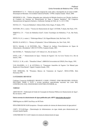 Professor
Carlos Fernandes de Medeiros Filho - UFCG
144
MEDEIROS Fo
, C. F. - "Efeito da variação temporal da vazão sobre o desempenho de um reator UASB",
Dissertação de Mestrado, Universidade Federal da Paraíba - UFPB, Campina Grande - Brasil, 2000.
MENDONÇA, S.R. - "Tabelas Adequadas para Aplicação de Métodos Iterativos nos Cálculos Analíticos
de Condutos em Sistemas de Abastecimento de Água e Esgotos Sanitários", XII Congresso
Interamericano de Ingenieria Sanitaria e Ambiental, Santiago do Chile, de 11 a 16/11/1984.
NEVES, E.T. - "Curso de Hidráulica", Editora Globo, Porto Alegre, 4ª edição, 1974.
OLIVEIRA, W.E. e outros - "Técnica de Abastecimento de Água", CETESB, 2ª edição, São Paulo, 1978.
PIMENTA, C.F. - "Curso de Hidráulica Geral", Centro Tecnológico de Hidráulica, 3ª ed., São Paulo,
1977.
PINTO, N.L.S. [ e outros ] - "Hidrologia Básica", Ed. Edgard Blucher Ltda, São Paulo, 1976.
ROUSE, H. & INCE, S. - "History of Hydraulics", Dover Publications, Inc, New York, 1963.
SILVA, Salomão A. & OLIVEIRA, Rui - "Manual de Análises Físico-Químicas de Águas de
Abstecimento e Residuárias", DEC/CCT/UFPG, Campina Grande, 2001.
SILVESTRE, P. - "Hidráulica Geral", LTC Editora S.A., Rio de Janeiro, 1973.
STEEL, E.W. - " Abastecimento de Água - Sistema de Esgotos", Ed. Ao Livro Técnico S.A., Rio de
Janeiro, 1966.
TUCCI, C. E. M., et alli. - "Drenafem Urbana", ABRH/Ed Universitária da UFRGS, Poto Alegre, 1995.
VAN HAANDEL, A. C. & LETTINGA, G. "Tratamento Anaeróbio de Esgotos: Um Manual para
Regiões de Clima Quente", Epgraf, Campina Grande, 1994.
VON SPERLING, M. "Princípios Básicos do Tratamento de Esgotos", DESA-UFMG, Belo
Horizonte,1996.
CATÁLOGOS E REVISTAS
Catálogos Comerciais BARBARÁ, BRASILIT, CANDE, ETERNIT, FERO BRASILEIRO, GEOSAN,
POLYARM, TIGRE E TUPY e revistas periódicas especializadas nacionais tais como BIO,
CONSTRUÇÃO, DAE, ENGENHARIA SANITÁRIA INTERIOR, etc.
NORMAS
ABNT/NB 587 - "Elaboração de Estudo de Concepção de Sistemas Públicos de Abastecimento de Água",
Rio de Janeiro, 1989.
Outras normas de abastecimento de água publicadas pela ABNT (abes@abes-dn.org.br):
NBR/Registro na ABNT/Ano/Preço em 98/Título
09916/NB01056/96/16,80/Aeroportos - Proteção sanitária do sistema de abastecimento de água potável.
13407/-/ 95/16,80/Água - Determinação de trihalometanos em água tratada para abastecimento por
extração líquido/líquido
12586/NB01404/ 92/ 21,60/ Cadastro de sistema de abastecimento de água
 