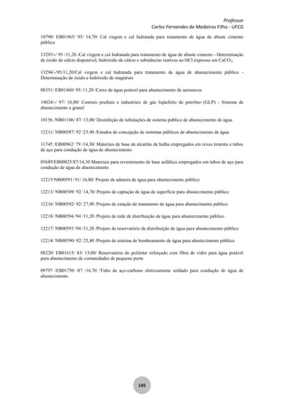 Professor
Carlos Fernandes de Medeiros Filho - UFCG
145
10790/ EB01965/ 95/ 14,70/ Cal virgem e cal hidratada para tratamento de água de abaste cimento
público
13293/-/ 95 /11,20 /Cal virgem e cal hidratada para tratamento de água de abaste cimento - Determinação
de óxido de cálcio disponível, hidróxido de cálcio e substâncias reativas ao HCl expresso em CaCO3.
13294/-/95/11,20/Cal virgem e cal hidratada para tratamento de água de abastecimento público -
Determinação de óxido e hidróxido de magnésio
08351/ EB01460/ 95/ 11,20 /Carro de água potável para abastecimento de aeronaves
14024/-/ 97/ 16,80/ Centrais prediais e industriais de gás liqüefeito de petróleo (GLP) - Sistema de
abastecimento a granel
10156 /NB01106/ 87/ 13,00/ Desinfeção de tubulações de sistema publico de abastecimento de água
12211/ NB00587/ 92 /23,90 /Estudos de concepção de sistemas públicos de abastecimento de água
11745 /EB00962/ 79 /14,30/ Materiais de base de alcatrão de hulha empregados em reves timento e tubos
de aço para condução de água de abastecimento
05689/EB00825/87/14,30 Materiais para revestimento de base asfáltica empregados em tubos de aço para
condução de água de abastecimento
12215/NB00591/ 91/ 16,80/ Projeto de adutora de água para abastecimento público
12213/ NB00589/ 92/ 14,70/ Projeto de captação de água de superfície para abastecimento público
12216/ NB00592/ 92/ 27,90 /Projeto de estação de tratamento de água para abastecimento público
12218/ NB00594 /94 /11,20 /Projeto de rede de distribuição de água para abastecimento público
12217/ NB00593 /94 /11,20 /Projeto de reservatório de distribuição de água para abastecimento público
12214/ NB00590/ 92/ 25,80 /Projeto de sistema de bombeamento de água para abastecimento público
08220/ EB01615/ 83/ 13,00/ Reservatório de poliéster reforçado com fibra de vidro para água potável
para abastecimento de comunidades de pequeno porte
09797 /EB01750 /87 /16,70 /Tubo de aço-carbono eletricamente soldado para condução de água de
abastecimento.
 