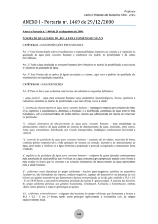 Professor
Carlos Fernandes de Medeiros Filho - UFCG
146
ANEXO I - Portaria no. 1469 de 29/12/2000
Anexo a Portaria n.º 1469 de 29 de dezembro de 2000.
NORMA DE QUALIDADE DA ÁGUA PARA CONSUMO HUMANO
CAPÍTULO I - DAS DISPOSIÇÕES PRELIMINARES
Art. 1º Esta Norma dispõe sobre procedimentos e responsabilidades inerentes ao controle e à vigilância da
qualidade da água para consumo humano e estabelece seu padrão de potabilidade e dá outras
providências.
Art. 2º Toda a água destinada ao consumo humano deve obedecer ao padrão de potabilidade e está sujeita
à vigilância da qualidade da água.
Art. 3º Esta Norma não se aplica às águas envasadas e a outras, cujos usos e padrões de qualidade são
estabelecidos em legislação específica.
CAPÍTULO II - DAS DEFINIÇÕES
Art. 4º Para os fins a que se destina esta Norma, são adotadas as seguintes definições:
I. água potável – água para consumo humano cujos parâmetros microbiológicos, físicos, químicos e
radioativos atendam ao padrão de potabilidade e que não ofereça riscos à saúde;
II. sistema de abastecimento de água para consumo humano – instalação composta por conjunto de obras
civis, materiais e equipamentos, destinada à produção e à distribuição canalizada de água potável para
populações, sob a responsabilidade do poder público, mesmo que administrada em regime de concessão
ou permissão;
III. solução alternativa de abastecimento de água para consumo humano – toda modalidade de
abastecimento coletivo de água distinta do sistema de abastecimento de água, incluindo, entre outras,
fonte, poço comunitário, distribuição por veículo transportador, instalações condominiais horizontal e
vertical;
IV. controle da qualidade da água para consumo humano – conjunto de atividades, exercidas de forma
contínua pelo(s) responsável(is) pela operação de sistema ou solução alternativa de abastecimento de
água, desti-nadas a verificar se a água fornecida à população é potável, assegurando a manutenção desta
condição;
V. vigilância da qualidade da água para consumo humano – conjunto de ações adotadas continuamente
pela autoridade de saúde pública para verificar se a água consumida pela população atende à esta Norma e
para avaliar os riscos que os sistemas e as soluções alternativas de abastecimento de água representam
para a saúde humana;
VI. coliformes totais (bactérias do grupo coliforme) - bacilos gram-negativos, aeróbios ou anaeróbios
facultativos, não formadores de esporos, oxidase-negativos, capazes de desenvolver na presença de sais
biliares ou agentes tensoativos que fermentam a lactose com produção de ácido, gás e aldeído a 35,0 ± 0,5
o
C em 24-48 horas, e que podem apresentar atividade da enzima ß -galactosidase. A maioria das bactérias
do grupo coliforme pertence aos gêneros Escherichia, Citrobacter, Klebsiella e Enterobacter, embora
vários outros gêneros e espécies pertençam ao grupo;
VII. coliformes termotolerantes - subgrupo das bactérias do grupo coliforme que fermentam a lactose a
44,5 ± 0,2 o
C em 24 horas; tendo como principal representante a Escherichia coli, de origem
exclusivamente fecal;
 
