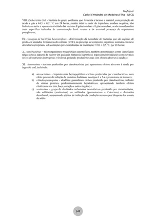 Professor
Carlos Fernandes de Medeiros Filho - UFCG
147
VIII. Escherichia Coli - bactéria do grupo coliforme que fermenta a lactose e manitol, com produção de
ácido e gás a 44,5 ± 0,2 o
C em 24 horas, produz indol a partir do triptofano, oxidase negativa, não
hidroliza a uréia e apresenta atividade das enzimas ß galactosidase e ß glucoronidase, sendo considerada o
mais específico indicador de contaminação fecal recente e de eventual presença de organismos
patogênicos;
IX. contagem de bactérias heterotróficas - determinação da densidade de bactérias que são capazes de
produ-zir unidades formadoras de colônias (UFC), na presença de compostos orgânicos contidos em meio
de cultura apropriada, sob condições pré-estabelecidas de incubação: 35,0, ± 0,5 o
C por 48 horas;
X. cianobactérias - microorganismos procarióticos autotróficos, também denominados como cianofíceas
(algas azuis), capazes de ocorrer em qualquer manancial superficial especialmente naqueles com elevados
níveis de nutrientes (nitrogênio e fósforo), podendo produzir toxinas com efeitos adversos à saúde; e
XI. cianotoxinas - toxinas produzidas por cianobactérias que apresentam efeitos adversos à saúde por
ingestão oral, incluindo:
a) microcistinas - hepatotoxinas heptapeptídicas cíclicas produzidas por cianobactérias, com
efeito potente de inibição de proteínas fosfatases dos tipos 1 e 2A e promotoras de tumores;
b) cilindrospermopsina - alcalóide guanidínico cíclico produzido por cianobactérias, inibidor
de síntese protéica, predominantemente hepatotóxico, apresentando também efeitos
citotóxicos nos rins, baço, coração e outros órgãos; e
c) saxitoxinas - grupo de alcalóides carbamatos neurotóxicos produzido por cianobactérias,
não sulfatados (saxitoxinas) ou sulfatados (goniautoxinas e C-toxinas) e derivados
decarbamil, apresentando efeitos de inibi-ção da condução nervosa por bloqueio dos canais
de sódio.
 