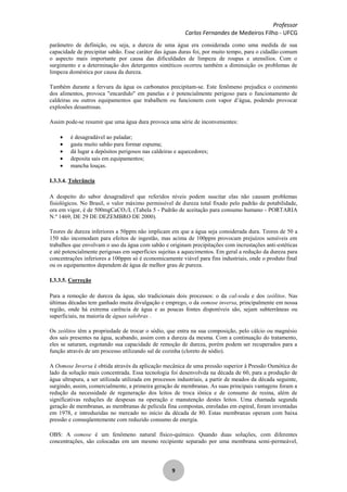 Professor
Carlos Fernandes de Medeiros Filho - UFCG
9
parâmetro de definição, ou seja, a dureza de uma água era considerada como uma medida de sua
capacidade de precipitar sabão. Esse caráter das águas duras foi, por muito tempo, para o cidadão comum
o aspecto mais importante por causa das dificuldades de limpeza de roupas e utensílios. Com o
surgimento e a determinação dos detergentes sintéticos ocorreu também a diminuição os problemas de
limpeza doméstica por causa da dureza.
Também durante a fervura da água os carbonatos precipitam-se. Este fenômeno prejudica o cozimento
dos alimentos, provoca "encardido" em panelas e é potencialmente perigoso para o funcionamento de
caldeiras ou outros equipamentos que trabalhem ou funcionem com vapor d’água, podendo provocar
explosões desastrosas.
Assim pode-se resumir que uma água dura provoca uma série de inconvenientes:
é desagradável ao paladar;
gasta muito sabão para formar espuma;
dá lugar a depósitos perigosos nas caldeiras e aquecedores;
deposita sais em equipamentos;
mancha louças.
I.3.3.4. Tolerância
A despeito do sabor desagradável que referidos níveis podem suscitar elas não causam problemas
fisiológicos. No Brasil, o valor máximo permissível de dureza total fixado pelo padrão de potabilidade,
ora em vigor, é de 500mgCaCO3/L (Tabela 5 - Padrão de aceitação para consumo humano - PORTARIA
N.º 1469, DE 29 DE DEZEMBRO DE 2000).
Teores de dureza inferiores a 50ppm não implicam em que a água seja considerada dura. Teores de 50 a
150 não incomodam para efeitos de ingestão, mas acima de 100ppm provocam prejuízos sensíveis em
trabalhos que envolvam o uso da água com sabão e originam precipitações com incrustações anti-estéticas
e até potencialmente perigosas em superfícies sujeitas a aquecimentos. Em geral a redução da dureza para
concentrações inferiores a 100ppm só é economicamente viável para fins industriais, onde o produto final
ou os equipamentos dependem de água de melhor grau de pureza.
I.3.3.5. Correção
Para a remoção de dureza da água, são tradicionais dois processos: o da cal-soda e dos zeólitos. Nas
últimas décadas tem ganhado muita divulgação e emprego, o da osmose inversa, principalmente em nossa
região, onde há extrema carência de água e as poucas fontes disponíveis são, sejam subterrâneas ou
superficiais, na maioria de águas salobras .
Os zeólitos têm a propriedade de trocar o sódio, que entra na sua composição, pelo cálcio ou magnésio
dos sais presentes na água, acabando, assim com a dureza da mesma. Com a continuação do tratamento,
eles se saturam, esgotando sua capacidade de remoção de dureza, porém podem ser recuperados para a
função através de um processo utilizando sal de cozinha (cloreto de sódio).
A Osmose Inversa é obtida através da aplicação mecânica de uma pressão superior à Pressão Osmótica do
lado da solução mais concentrada. Essa tecnologia foi desenvolvda na década de 60, para a produção de
água ultrapura, a ser utilizada utilizada em processos industriais, a partir de meados da década seguinte,
surgindo, assim, comercialmente, a primeira geração de membranas. As suas principais vantagens foram a
redução da necessidade de regeneração dos leitos de troca iônica e de consumo de resina, além de
significativas reduções de despesas na operação e manutenção destes leitos. Uma chamada segunda
geração de membranas, as membranas de película fina compostas, enroladas em espiral, foram inventadas
em 1978, e introduzidas no mercado no início da década de 80. Estas membranas operam com baixa
pressão e conseqüentemente com reduzido consumo de energia.
OBS: A osmose é um fenômeno natural físico-químico. Quando duas soluções, com diferentes
concentrações, são colocadas em um mesmo recipiente separado por uma membrana semi-permeável,
 