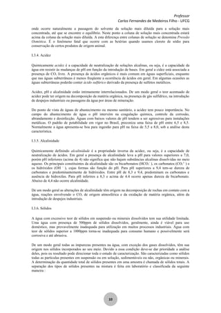 Professor
Carlos Fernandes de Medeiros Filho - UFCG
10
onde ocorre naturalmente a passagem do solvente da solução mais diluída para a solução mais
concentrada, até que se encontre o equilíbrio. Neste ponto a coluna de solução mais concentrada estará
acima da coluna da solução mais diluída. A esta diferença entre colunas de solução se denomina Pressão
Osmótica. É o fenômeno fatal que ocorre com as bctérias quando usamos cloreto de sódio para
conservação de certos produtos de origem animal.
I.3.4. Acidez
Quimicamente acidez é a capacidade de neutralização de soluções alcalinas, ou seja, é a capacidade da
água em resistir às mudanças de pH em função da introdução de bases. Em geral a cidez está associada a
presença de CO2 livre. A presença de ácidos orgânicos é mais comum em águas superficiais, enquanto
que nas águas subterrâneas é menos freqüente a ocorrência de ácidos em geral. Em algumas ocasiões as
águas subterrâneas poderão conter ácido sulfúrico derivado da presença de sulfetos metálicos.
Acidez, pH e alcalinidade estão intimamente interrelacionados. De um modo geral o teor acentuado de
acidez pode ter origem na decomposição da matéria orgânica, na presença de gás sulfídrico, na introdução
de despejos industriais ou passagens da água por áreas de mineração.
Do ponto de vista de águas de abastecimento ou mesmo sanitário, a acidez tem pouco importância. No
campo do abastecimento de água o pH intervém na coagulação química, controle da corrosão,
abrandamento e desinfecção. Águas com baixos valores de pH tendem a ser agressivas para instalações
metálicas. O padrão de potabilidade em vigor no Brasil, preconiza uma faixa de pH entre 6,5 e 8,5.
Normalmente a água apresenta-se boa para ingestão para pH na faixa de 5,5 a 8,0, sob a análise desta
característica.
I.3.5. Alcalinidade
Quimicamente definindo alcalinidade é a propriedade inversa da acidez, ou seja, é a capacidade de
neutralização de ácidos. Em geral a presença de alcalinidade leva a pH para valores superiores a 7,0,
porém pH inferiores (acima de 4) não significa que não hajam substâncias alcalinas dissolvidas no meio
aquoso. Os principais constituintes da alcalinidade são os bicarbonatos (HCO3
-
), os carbonatos (CO3
2-
) e
os hidróxidos (OH -
), cujas formas são função do pH. Para pH superiores a 9,4 tem-se dureza de
carbonatos e predominantemente de hidróxidos. Entre pH de 8,3 e 9,4, predominam os carbonatos e
ausência de hidroxilas. Para pH inferires a 8,3 e acima de 4.4 ocorre apenas dureza de bicarbonato.
Abaixo de 4,4 não ocorre alcalinidade.
De um modo geral as alterações de alcalinidade têm origem na decomposição de rochas em contato com a
água, reações envolvendo o CO2 de origem atmosférica e da oxidação de matéria orgânica, além da
introdução de despejos industriais.
I.3.6. Sólidos
A água com excessivo teor de sólidos em suspensão ou minerais dissolvidos tem sua utilidade limitada.
Uma água com presença de 500ppm de sólidos dissolvidos, geralmente, ainda é viável para uso
doméstico, mas provavelmente inadequada para utilização em muitos processos industriais. Água com
teor de sólidos superior a 1000ppm torna-se inadequada para consumo humano e possivelmente será
corrosiva e até abrasiva.
De um modo geral todas as impurezas presentes na água, com exceção dos gases dissolvidos, têm sua
origem nos sólidos incorporados ao seu meio. Devido a essa condição deve-se dar prioridade a análise
deles, pois eu resultado pode direcionar toda o estudo de caracterização. São caracterizadas como sólidos
todas as partículas presentes em suspensão ou em solução, sedimentáveis ou não, orgânicas ou minerais.
A determinação da quantidade total de sólidos presentes em uma amostra é chamada de sólidos totais. A
separação dos tipos de sólidos presentes na mistura é feita em laboratório e classificada da seguinte
maneira :
 