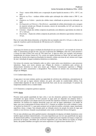 Professor
Carlos Fernandes de Medeiros Filho - UFCG
11
Totais - massa sólida obtida com a evaporação da parte líquida da amostra a 103o
a 105o
C, em
mg/l;
Minerais ou Fixos - resíduos sólidos retidos após calcinação dos sólidos totais a 500o
C, em
mg/l;
Orgânicos ou Voláteis - parcela dos sólidos totais volatilizada no processo de calcinação, em
mg/l;
Em Suspensão ou Filtráveis e Não-filtráveis - quantidade de sólidos determinada com a secagem
do material retirado por filtração da amostra, através de micromalha, de 0,45 m (mícron ou
micrômetro), em mg/l;
Coloidais - fração dos sólidos composta de partículas com diâmetros equivalentes da ordem de
10-3
a 0,45 m;
Dissolvidos - fração dos sólidos composta de partículas com diâmetros equivalentes inferiores a
10-3
m.
Para se ter uma idéia destas dimensões, as bactérias têm seu tamanho entre 0,5 e 5,0 m e o olho nu só é
capaz de visualizar a partir da dimensão de 100 mícrons ou 0,1 milímetro.
1.3.7. Cloretos
A presença de cloretos na água é resultante da dissolução de sais com íons Cl -
, por exemplo de cloreto de
sódio. É característica da água do mar, cujo teor se aproxima dos 20000ppm, entre eles o mais presente é
o cloreto de sódio (ClNa) com cerca de 70% deste teor. A água de chuva, por exemplo, tem presença
insignificante de cloretos (menos de 1%), exceto em regiões próximas ao litoral. De um modo geral a
presença de cloretos têm origem na dissolução de minerais, contato com áreas de sal, mistura com a água
do mar e introdução de águas residuárias domésticos ou industriais..
Em termos de consumo suas limitações estão no sabor e para outros usos domésticos e para processos
industriais. Águas com teores menores que 250ppm de cloretos é satisfatória para serviços de
abastecimento doméstico (o ideal seria menor que 150ppm). Concentrações superiores a 500ppm
implicam em sabor característico e desagradável. Para consumo de animais esta concentração pode
chegar até 4000ppm.
I.3.8. Condutividade elétrica
A água pura é um meio isolante, porém sua capacidade de solvência das substâncias, principalmente de
sais, faz com que as águas naturais tenham, em geral, alto poder de condutividade elétrica. Esta
condutividade depende do tipo de mineral dissolvido bem como da sua concentração. O aumento da
temperatura também eleva a condutividade.
I.3.9. Elementos e compostos químicos especiais
I.3.9.1. Ferro
Presente numa grande quantidade de tipos solos, é um dos elementos químicos mais freqüentemente
encontrado nas águas naturais. O ferro presente na água pode ser adquirido nas próprias fontes e
instalações de captação ou de adução através da corrosão das superfícies metálicas ou mesmo de despejos
industriais. Na ausência de oxigênio dissolvido como nos caso de águas subterrâneas e de fundos de
lagos, seus íons se apresentam na forma solúvel (Fe2+
). Exposto ao oxigênio livre sofre oxidação e torna-
se insolúvel na forma (Fe3+
), o que pode acontecer até na saída da torneira, colorindo a água, manchando
superfícies claras e roupas. Sua remoção pode ser efetuada através da aeração da massa de água que
contém os íons ferrosos, forçando sua precipitação como óxido ou hidróxido férricos (ferrugem).
Por ser uma substância que afeta qualitativamente o desempenho de algumas atividades domésticas como
também alguns produtos industrializados, é de suma importância que seu teor seja quantificado nas águas
de abastecimento público. Concentrações superiores a 0,5ppm provocam manchas em louças e roupas nos
processos de lavagens. Atividades que envolvam tingimentos, tais como fábricas de tecidos ou artigos
destes, não podem trabalhar com águas com teores superiores a 0,1ppm de ferro insolúvel (Fe3+
).
 