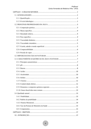 Professor
Carlos Fernandes de Medeiros Filho - UFCG
II
CAPÍTULO I – A ÁGUA NA NATUREZA ........................................................................................... 1
I.1. GENERALIDADES ........................................................................................................... 1
I.1.1. Quantificação............................................................................................................... 1
I.1.2. O ciclo hidrológico ...................................................................................................... 1
I.2. PRINCIPAIS PROPRIEDADES DA ÁGUA..................................................................... 3
I.2.1. Composição química.................................................................................................... 3
I.2.2. Massa específica .......................................................................................................... 4
I.2.3. Densidade relativa........................................................................................................ 4
I.2.4. Peso específico............................................................................................................. 4
I.2.5. Viscosidade dinâmica .................................................................................................. 4
I.2.6. Viscosidade cinemática................................................................................................ 5
I.2.7. Coesão, adesão e tensão superficial ............................................................................. 5
I.2.8. Compressibilidade........................................................................................................ 6
I.2.9. Pressão de vapor .......................................................................................................... 6
I.2. IMPUREZAS DAS ÁGUAS NATURAIS......................................................................... 7
I.3. CARACTERÍSTICAS QUÍMICAS DA ÁGUA NATURAIS........................................... 7
I.3.1. Principais características.............................................................................................. 7
I.3.2. pH................................................................................................................................. 8
I.3.3. Dureza.......................................................................................................................... 8
I.3.4. Acidez ........................................................................................................................ 10
I.3.5. Alcalinidade............................................................................................................... 10
I.3.6. Sólidos ....................................................................................................................... 10
1.3.7. Cloretos ..................................................................................................................... 11
I.3.8. Condutividade elétrica ............................................................................................... 11
I.3.9. Elementos e compostos químicos especiais............................................................... 11
I.3.10. Gases dissolvidos mais comuns ............................................................................... 13
I.4. Qualidade natural.............................................................................................................. 13
1.4.1. Potabilidade............................................................................................................... 13
I.4.2. Padrões de potabilidade ............................................................................................. 14
1.4.3. Portaria Ministerial.................................................................................................... 14
I.4.4. Teor da Portaria do Ministério da Saúde ................................................................... 15
I.4.5. Componentes.............................................................................................................. 15
CAPÍTULO II - OBJETIVOS............................................................................................................. 17
II.1. INTRODUÇÃO............................................................................................................... 17
 