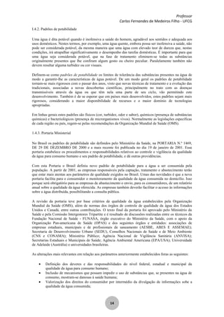 Professor
Carlos Fernandes de Medeiros Filho - UFCG
14
I.4.2. Padrões de potabilidade
Uma água é dita potável quando é inofensiva a saúde do homem, agradável aos sentidos e adequada aos
usos domésticos. Nestes termos, por exemplo, uma água quente, embora possa ser inofensiva a saúde, não
pode ser considerada potável, da mesma maneira que uma água com elevado teor de dureza que, nestas
condições, irá atrapalhar significativamente o desempenho das tarefas domésticas. É importante para que
uma água seja considerada potável, que na fase de tratamento eliminem-se todas as substâncias
originalmente presentes que lhe confiram algum gosto ou cheiro peculiar. Paralelamente também não
devem resultar alguma turbidez ou cor visuais.
Definem-se como padrões de potabilidade os limites de tolerância das substâncias presentes na água de
modo a garantir-lhe as características de água potável. De um modo geral os padrões de potabilidade
tornam-se mais rigorosos com o passar dos anos, visto que novas técnicas de tratamento e a evolução das
tradicionais, associadas a novas descobertas científicas, principalmente no trato com as doenças
transmissíveis através da água ou que têm nela uma parte de seu ciclo, vão permitindo este
desenvolvimento. Também é de se esperar que em países mais desenvolvidos, estes padrões sejam mais
rigorosos, considerando a maior disponibilidade de recursos e o maior domínio de tecnologias
apropriadas.
Em linhas gerais estes padrões são físicos (cor, turbidez, odor e sabor), químicos (presença de substâncias
químicas) e bacteriológicos (presença de microrganismos vivos). Normalmente as legislações específicas
de cada região ou país, regem-se pelas recomendações da Organização Mundial de Saúde (OMS).
1.4.3. Portaria Ministerial
No Brasil os padrões de potabilidade são definidos pelo Ministério da Saúde, na PORTARIA N.º 1469,
DE 29 DE DEZEMBRO DE 2000 e a mais recente foi publicada no dia 19 de janeiro de 2001. Essa
portaria estabelece os procedimentos e responsabilidades relativos ao controle e vigilância da qualidade
da água para consumo humano e seu padrão de potabilidade, e dá outras providências.
Com esta Portaria o Brasil definiu novo padrão de potabilidade para a água a ser consumida pela
população. A partir de 2001, as empresas responsáveis pela captação, tratamento e abastecimento terão
que estar mais atentas aos parâmetros de qualidade exigidos no Brasil. Umas das novidades é que a nova
portaria facilita para o consumidor o monitoramento da qualidade da água consumida no domicílio. Isso
porque será obrigatório para as empresas de abastecimento o envio, para os consumidores, de um relatório
anual sobre a qualidade da água oferecida. As empresas também deverão facilitar o acesso às informações
sobre a água distribuída, possibilitando a consulta pública.
A revisão da portaria teve por base critérios de qualidade da água estabelecidos pela Organização
Mundial da Saúde (OMS), além de normas dos órgãos de controle de qualidade da água dos Estados
Unidos e Canadá, entre outras contribuições. O texto final da portaria foi aprovado pelo Ministério da
Saúde e pela Comissão Intergestores Tripartite e é resultado de discussões realizadas entre os técnicos da
Fundação Nacional de Saúde - FUNASA, órgão executivo do Ministério da Saúde, com o apoio da
Organização Pan-americana de Saúde (OPAS) e dos seguintes órgãos e entidades: associações de
empresas estaduais, municipais e de profissionais de saneamento (AESBE, ABES E ASSEMAE);
Secretaria de Desenvolvimento Urbano (SEDU), Conselhos Nacionais de Saúde e de Meio Ambiente
(CNS e CONAMA); Ministério Público; Agência Nacional de Vigilância Sanitária (ANVISA);
Secretarias Estaduais e Municipais de Saúde; Agência Ambiental Americana (EPA/USA); Universidade
de Adelaide (Austrália) e universidades brasileiras.
As alterações mais relevantes em relação aos parâmetros anteriormente estabelecidos foras as seguintes:
Definição dos deveres e das responsabilidades do nível federal, estadual e municipal da
qualidade da água para consumo humano;
Inclusão de mecanismos que possam impedir o uso de substâncias que, se presentes na água de
consumo, mostram-se danosas à saúde humana;
Valorização dos direitos do consumidor por intermédio da divulgação de informações sobe a
qualidade da água consumida;
 