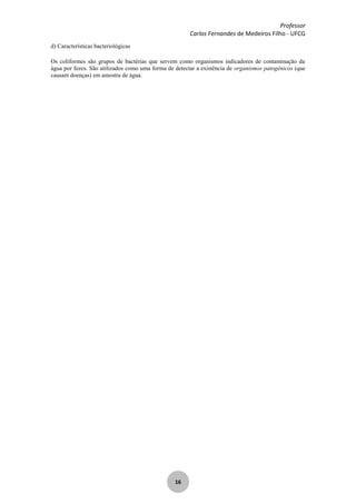 Professor
Carlos Fernandes de Medeiros Filho - UFCG
16
d) Características bacteriológicas
Os coliformes são grupos de bactérias que servem como organismos indicadores de contaminação da
água por fezes. São utilizados como uma forma de detectar a existência de organismos patogênicos (que
causam doenças) em amostra de água.
 