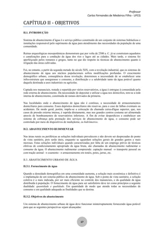 Professor
Carlos Fernandes de Medeiros Filho - UFCG
17
CAPÍTULO II - OBJETIVOS
II.1. INTRODUÇÃO
Sistema de abastecimento d’água é o serviço público constituído de um conjunto de sistemas hidráulicas e
instalações responsável pelo suprimento de água para atendimento das necessidades da população de uma
comunidade.
Ruínas arqueológicas mesopotâmicas demonstram que por volta de 2500 a. C. já se construíam aquedutos
e canalizações para a condução da água dos rios e lagos até as cidades. Mais tarde, o sistema foi
aperfeiçoado pelos romanos e gregos, tanto no que diz respeito às técnicas de abastecimento quanto à
irrigação das áreas cultivadas.
Foi, no entanto, a partir da segunda metade do século XIX, com a revolução industrial, que os sistemas de
abastecimento de água aos núcleos populacionais sofreu modificações profundas. O crescimento
demográfico urbano, conseqüência dessa revolução, determinou a necessidade de se estabelecer uma
infra-estrutura que assegurasse o consumo, a distribuição e a salubridade tanto da água potável quanto
daquela destinada a usos industriais ou agrícolas.
Captada nos mananciais, tratada e repartida por vários reservatórios, a água é entregue à comunidade pela
rede externa de abastecimento. Da necessidade de depositar e utilizar a água nos domicílios, tem-se a rede
interna de abastecimento, constituída de ramais derivados da primeira.
Nas localidades onde o abastecimento de água não é contínuo, a necessidade de armazenamentos
domiciliares para consumo. Esses depósitos domiciliares são reservas, para o caso de falhas eventuais ou
acidentais. De modo geral, porém, impõe-se a colocação da chamada caixa-d'água superior, que, nos
casos de pressão externa intensa, é suprida diretamente, mas nos grandes centros costuma ser alimentada
através de bombeamentos de reservatórios inferiores. A fim de evitar desperdícios e estabelecer um
sistema de cobrança pela prestação dos serviços de abastecimento de água, o consumo pode ser
controlado por meio de dispositivos de mediçãome, os hidrômetros.
II.2. ABASTECIMENTO RUDIMENTAR
Nas áreas rurais ou periféricas as soluções individuais prevalecem e não devem ser desprezadas do ponto
de vista sanitário, pois serão úteis, enquanto se aguardam soluções gerais de grandes gastos e mais
morosas. Estas soluções individuais quando caracterizadas por falta de um emprego prévio de técnicas
efetivas de condicionamento apropriado da água bruta, são chamadas de abastecimento rudimentar o
consumo da água. O abastecimento rudimentar compreende: captação manual transporte pessoal ou
com tração animal coamento armazenamento em tonéis, potes, jarras, etc.
II.3. ABASTECIMENTO URBANO DE ÁGUA
II.3.1. Fornecimento de água
Quando a densidade demográfica em uma comunidade aumenta, a solução mais econômica e definitiva é
a implantação de um sistema público de abastecimento de água. Sob o ponto de vista sanitário, a solução
coletiva é a mais indicada, por ser mais eficiente no controle dos mananciais, e da qualidade da água
distribuída à população. O fornecimento de água para ser satisfatório deve ter como princípios a seguinte
dualidade: quantidade e qualidade. Em quantidade de modo que atenda todas as necessidades de
consumo e em qualidade adequada as finalidades que se destina.
II.3.2. Objetivos do abastecimento
Um sistema de abastecimento urbano de água deve funcionar ininterruptamente fornecendo água potável
para que as seguintes perspectivas sejam alcançadas:
 