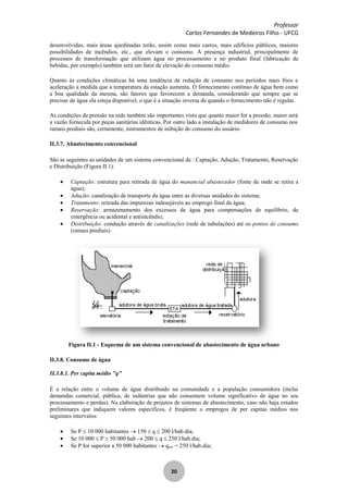Professor
Carlos Fernandes de Medeiros Filho - UFCG
20
desenvolvidas, mais áreas ajardinadas terão, assim como mais carros, mais edifícios públicos, maiores
possibilidades de incêndios, etc., que elevam o consumo. A presença industrial, principalmente de
processos de transformação que utilizam água no processamento e no produto final (fabricação de
bebidas, por exemplo) também será um fator de elevação do consumo médio.
Quanto às condições climáticas há uma tendência de redução de consumo nos períodos mais frios e
aceleração a medida que a temperatura da estação aumenta. O fornecimento contínuo de água bem como
a boa qualidade da mesma, são fatores que favorecem a demanda, considerando que sempre que se
precisar de água ela esteja disponível, o que é a situação inversa de quando o fornecimento não é regular.
As condições de pressão na rede também são importantes visto que quanto maior for a pressão, maior será
a vazão fornecida por peças sanitárias idênticas. Por outro lado a instalação de medidores de consumo nos
ramais prediais são, certamente, instrumentos de inibição do consumo do usuário.
II.3.7. Abastecimento convencional
São as seguintes as unidades de um sistema convencional de : Captação, Adução, Tratamento, Reservação
e Distribuição (Figura II.1).
Captação: estrutura para retirada de água do manancial abastecedor (fonte de onde se retira a
água);
Adução: canalização de transporte da água entre as diversas unidades do sistema;
Tratamento: retirada das impurezas indesejáveis ao emprego final da água;
Reservação: armazenamento dos excessos de água para compensações de equilíbrio, de
emergência ou acidental e antiincêndio;
Distribuição: condução através de canalizações (rede de tubulações) até os pontos de consumo
(ramais prediais)
Figura II.1 - Esquema de um sistema convencional de abastecimento de água urbano
II.3.8. Consumo de água
II.3.8.1. Per capita médio "q"
É a relação entre o volume de água distribuído na comunidade e a população consumidora (inclui
demandas comercial, pública, de indústrias que não consomem volume significativo de água no seu
processamento e perdas). Na elaboração de projetos de sistemas de abastecimento, caso não haja estudos
preliminares que indiquem valores específicos, é freqüente o empregos de per capitas médios nos
seguintes intervalos:
Se P 10 000 habitantes 150 q 200 l/hab.dia;
Se 10 000 P 50 000 hab 200 q 250 l/hab.dia;
Se P for superior a 50 000 habitantes qmín = 250 l/hab.dia;
 