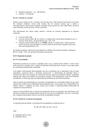 Professor
Carlos Fernandes de Medeiros Filho - UFCG
21
População temporária q = 100 l/hab.dia;
Chafariz 30 l/hab.dia.
II.3.8.2. Variação no consumo
Sabemos que ao longo do ano o consumo varia dia após dias, sendo bastante raciocinarmos em termos
das variações climáticas. Assim sendo teremos dias de consumo maiores que o médio e,
conseqüentemente, dias de menor demanda, resultando em que teremos um valor médio diário, um dia de
maior demanda e um dia de menor volume consumido.
Para determinação dos valores médio, mínimo e máximo do consumo empregam-se as seguintes
expressões:
Consumo médio: P.q;
Consumo máximo diário: K1.P.q, onde K1 é a relação entre o dia de maior demanda no ano e o
consumo médio diário, em geral adotado entre 1,20 e 1,50;
Consumo máximo horário: K2.K1.P.q / 86400, onde K2 é a relação entre o volume máximo
horário do dia de maior demanda e o consumo médio do dia de maior demanda, tendo como
valor mais freqüentemente 1,50.
Em algumas situações, onde houver necessidade de se trabalhar com consumos mínimos, emprega-se
K3.P.q, com K3 = 0,50, caso não haja informações mais precisas.
II.3.9. População de projeto
II.3.9.1. Generalidades
Denomina-se população de projeto a população total a que o sistema deverá atender e volume diário
médio doméstico o produto entre o número de habitantes beneficiados pelo sistema e o per capita médio
de contribuição produzido pela comunidade.
Com relação a determinação desta população, dois são os problemas que se apresentam como de maior
importância: população futura e densidade populacional. A determinação da população futura é
essencial, pois não se deve projetar um sistema de coleta de esgotos para beneficiar apenas a população
atual de uma cidade com tendência de crescimento contínuo. Esse procedimento, muito provavelmente,
inviabilizaria o sistema logo após sua implantação por problemas de sub-dimensionamento.
Além do estudo para determinação do crescimento da população há a necessidade também de que sejam
desenvolvidos estudos sobre a distribuição desta população sobre a área a sanear, pois, principalmente em
cidades maiores, a ocupação das áreas centrais, por exemplo, é significativamente diferenciada da
ocupação nas áreas periféricas.
Assim se torna prioritário que os sistemas de esgotamento devam ser projetados para funcionarem com
eficiência ao longo de um predeterminado número de anos após sua implantação e, por isto, é necessário
que o projetista seja bastante criterioso na previsão da população de projeto.
II.3.9.2. Estudo do crescimento de população
A expressão geral que define o crescimento de uma população ao longo dos anos é
P = Po+ ( N - M ) + ( I - E ) , Eq. II.1
onde:
P = população após "n" anos;
Po= população inicial;
 