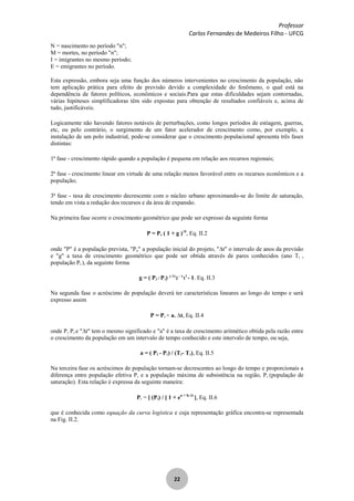 Professor
Carlos Fernandes de Medeiros Filho - UFCG
22
N = nascimento no período "n";
M = mortes, no período "n";
I = imigrantes no mesmo período;
E = emigrantes no período.
Esta expressão, embora seja uma função dos números intervenientes no crescimento da população, não
tem aplicação prática para efeito de previsão devido a complexidade do fenômeno, o qual está na
dependência de fatores políticos, econômicos e sociais.Para que estas dificuldades sejam contornadas,
várias hipóteses simplificadoras têm sido expostas para obtenção de resultados confiáveis e, acima de
tudo, justificáveis.
Logicamente não havendo fatores notáveis de perturbações, como longos períodos de estiagem, guerras,
etc, ou pelo contrário, o surgimento de um fator acelerador de crescimento como, por exemplo, a
instalação de um polo industrial, pode-se considerar que o crescimento populacional apresenta três fases
distintas:
1ª fase - crescimento rápido quando a população é pequena em relação aos recursos regionais;
2ª fase - crescimento linear em virtude de uma relação menos favorável entre os recursos econômicos e a
população;
3ª fase - taxa de crescimento decrescente com o núcleo urbano aproximando-se do limite de saturação,
tendo em vista a redução dos recursos e da área de expansão.
Na primeira fase ocorre o crescimento geométrico que pode ser expresso da seguinte forma
P = Po ( 1 + g ) t
, Eq. II.2
onde "P" é a população prevista, "Po" a população inicial do projeto, " t" o intervalo de anos da previsão
e "g" a taxa de crescimento geométrico que pode ser obtida através de pares conhecidos (ano Ti ,
população Pi ), da seguinte forma
g = ( P2 / P1) 1/ (T
2
- T
1
)
- 1. Eq. II.3
Na segunda fase o acréscimo de população deverá ter características lineares ao longo do tempo e será
expresso assim
P = Po + a. t, Eq. II.4
onde P, Po e " t" tem o mesmo significado e "a" é a taxa de crescimento aritmético obtida pela razão entre
o crescimento da população em um intervalo de tempo conhecido e este intervalo de tempo, ou seja,
a = ( P2 - P1) / (T2- T1), Eq. II.5
Na terceira fase os acréscimos de população tornam-se decrescentes ao longo do tempo e proporcionais a
diferença entre população efetiva Pe e a população máxima de subsistência na região, Ps (população de
saturação). Esta relação é expressa da seguinte maneira:
Pe = [ (Ps) / [ 1 + ea + b. t
], Eq. II.6
que é conhecida como equação da curva logística e cuja representação gráfica encontra-se representada
na Fig. II.2.
 