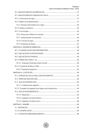 Professor
Carlos Fernandes de Medeiros Filho - UFCG
III
II.2. ABASTECIMENTO RUDIMENTAR............................................................................ 17
II.3. ABASTECIMENTO URBANO DE ÁGUA................................................................... 17
II.3.1. Fornecimento de água................................................................................................... 17
II.3.2. Objetivos do abastecimento.......................................................................................... 17
II.3.3. Doenças relacionadas com a água ............................................................................ 18
II.3.4. Ganhos econômicos...................................................................................................... 19
II.3.5. Usos da água................................................................................................................. 19
II.3.6. Fatores que influem no consumo.............................................................................. 19
II.3.7. Abastecimento convencional.................................................................................... 20
II.3.8. Consumo de água...................................................................................................... 20
II.3.9. População de projeto ................................................................................................ 21
CAPÍTULO III - REVISÃO DE HIDRÁULICA..................................................................................... 28
III.1. CLASSIFICAÇÃO DOS MOVIMENTOS.................................................................... 28
III.2. EQUAÇÃO DA CONTINUIDADE .............................................................................. 28
III.3. EQUAÇÃO DA ENERGIA........................................................................................... 28
III. 4. PERDA DE CARGA - HF............................................................................................. 30
III. 4.1. Expressão Geral para Seção Circular..................................................................... 30
III. 4.2. Expressão de Darcy (1850) ........................................................................................ 31
III.4.3. Expressões Empíricas.............................................................................................. 34
CAPÍTULO IV - CAPTAÇÃO........................................................................................................ 36
IV.1. FONTES DE ÁGUA PARA ABASTECIMENTO ....................................................... 36
IV.2. TIPOS DE MANANCIAIS............................................................................................ 36
IV.3. ÁGUAS SUPERFICIAIS .............................................................................................. 36
IV.3.1. Condições para captação......................................................................................... 37
IV.3.2. Exemplos de captação (com figuras auto-explicativas).............................................. 39
IV.4. ÁGUAS SUBTERRÂNEAS.......................................................................................... 45
IV.4.1. Mananciais .............................................................................................................. 45
IV.4.2. Captações em lençol freático .................................................................................. 45
IV.4.2. Captações em lençol cativo..................................................................................... 48
CAPÍTULO V - ADUÇÃO................................................................................................................ 49
V.1. DEFINIÇÃO ................................................................................................................... 49
V.2. CLASSIFICAÇÃO.......................................................................................................... 49
V.3. VAZÃO DE DIMENSIONAMENTO ............................................................................ 49
 