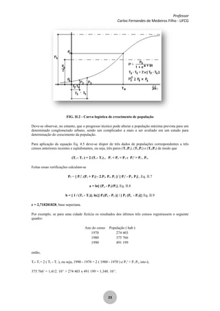 Professor
Carlos Fernandes de Medeiros Filho - UFCG
23
FIG. II.2 - Curva logística de crescimento de população
Deve-se observar, no entanto, que o progresso técnico pode alterar a população máxima prevista para um
determinado conglomerado urbano, sendo um complicador a mais a ser avaliado em um estudo para
determinação do crescimento da população.
Para aplicação da equação Eq. 4.5 deve-se dispor de três dados de populações correspondentes a três
censos anteriores recentes e eqüidistantes, ou seja, três pares (T1,P1), (T2,P2) e (T3,P3) de modo que
(T3 - T1 ) = 2 (T2 - T1) , P1 < P2 < P3 e P2
2
> P3 . P1.
Feitas essas verificações calculam-se
Ps = [ P2
2
. (P1 + P3) - 2.P2. P1. P3 ]/ [ P2
2
- P1. P3] , Eq. II.7
a = ln[ (Ps - P1)/P1], Eq. II.8
b = [ 1 / (T2 - T1)]. ln{[ P1(Ps - P2 )] / [ P2 (Ps - P1)]} Eq. II.9
e = 2,718281828, base neperiana.
Por exemplo, se para uma cidade fictícia os resultados dos últimos três censos registrassem o seguinte
quadro:
Ano do censo População ( hab )
1970 274 403
1980 375 766
1990 491 199
então,
T3- T1= 2 ( T2 - T1 ), ou seja, 1990 - 1970 = 2 ( 1980 - 1970 ) e P2
2
> P1.P3, isto é,
375 7662
= 1,412. 1011
> 274 403 x 491 199 = 1,348. 1011
,
 