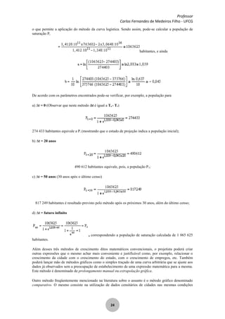 Professor
Carlos Fernandes de Medeiros Filho - UFCG
24
o que permite a aplicação do método da curva logística. Sendo assim, pode-se calcular a população de
saturação Ps
habitantes, e ainda
De acordo com os parâmetros encontrados pode-se verificar, por exemplo, a população para
a) t = 0 (Observar que neste método t é igual a Tn - T1)
274 433 habitantes equivale a P1 (mostrando que o estudo de projeção indica a população inicial);
b) t = 20 anos
490 612 habitantes equivale, pois, a população P3;
c) t = 50 anos (30 anos após o último censo)
817 249 habitantes é resultado previsto pelo método após os próximos 30 anos, além do último censo;
d) t = futuro infinito
, correspondendo a população de saturação calculada de 1 065 625
habitantes.
Além desses três métodos de crescimento ditos matemáticos convencionais, o projetista poderá criar
outras expressões que o mesmo achar mais conveniente e justificável como, por exemplo, relacionar o
crescimento da cidade com o crescimento do estado, com o crescimento de empregos, etc. Também
poderá lançar mão de métodos gráficos como o simples traçado de uma curva arbitrária que se ajuste aos
dados já observados sem a preocupação de estabelecimento de uma expressão matemática para a mesma.
Este método é denominado de prolongamento manual ou extrapolação gráfica.
Outro método freqüentemente mencionado na literatura sobre o assunto é o método gráfico denominado
comparativo. O mesmo consiste na utilização de dados censitários de cidades nas mesmas condições
 