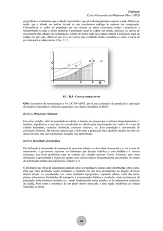 Professor
Carlos Fernandes de Medeiros Filho - UFCG
25
geográficas e econômicas que a cidade em previsão e que já tenham população superior a esta. Admite-se,
então, que a cidade em análise deverá ter um crescimento análogo às maiores em comparação.
Colocando-se os dados de população em um sistema de eixos cartesianos tempo x população e
transportando-se para o ponto referente a população atual da cidade em estudo, paralelas às curvas de
crescimento das cidades em comparação, a partir do ponto onde tais cidades tinham a população atual da
cidade em previsão, obtém-se um feixe de curvas cuja resultante média considera-se como a curva de
previsão para a cidade menor ( Fig. II.3 ).
FIG. II.3 - Curvas comparativas
OBS: Em termos de normalização a NB-587/89-ABNT, prevê para estimativa de população a aplicação
de modelos matemáticos (mínimos quadrados) aos dados censitários do IBGE.
II.3.9..3. População Flutuante
Em certas cidades, além da população residente, o número de pessoas que a utilizam temporariamente é‚
também, significativo e tem que ser considerado no cálculo para determinação das vazões. É o caso de
cidades balneárias, estâncias climáticas, estâncias minerais, etc. Esta população é denominada de
população flutuante. Da mesma maneira que é feito para a população fixa, também estudos deverão ser
desenvolvidos para que a população flutuante seja determinada.
II.3.9.4. Densidade Demográfica
Por definição a intensidade de ocupação de uma área urbana é a densidade demográfica e, em termos de
saneamento, é geralmente expressa em habitantes por hectare (hab/ha) e com tendência a valores
crescentes das áreas periféricas para as centrais nas cidades maiores. Como ilustração para essas
afirmações é apresentado a seguir um quadro com valores médios freqüentemente encontrados no estudo
de distribuição urbana das populações (Quadro 4.1).
É prioritário nas obras de saneamento analisar como as populações futuras serão distribuídas sobre a área.
Para que estes resultados sejam confiáveis e resultem em um bom desempenho do projeto, diversos
fatores devem ser considerados tais como condições topográficas, expansão urbana, custo das áreas,
planos urbanísticos, facilidades de transporte e comunicação, hábitos e condições sócio-econômicas da
população, infra-estrutura sanitária, etc., sendo fundamentais nestes estudos, os levantamentos cadastrais
da cidade, bem como a existência de um plano diretor associado a uma rígida obediência ao código
municipal de obras.
 