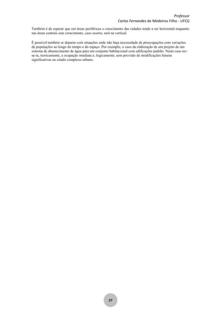 Professor
Carlos Fernandes de Medeiros Filho - UFCG
27
Também é de esperar que em áreas periféricas o crescimento das cidades tende a ser horizontal enquanto
nas áreas centrais este crescimento, caso ocorra, será na vertical.
É possível também se deparar com situações onde não haja necessidade de preocupações com variações
de populações ao longo do tempo e do espaço. Por exemplo, o caso da elaboração de um projeto de um
sistema de abastecimento de água para um conjunto habitacional com edificações padrão. Neste caso ter-
se-ia, teoricamente, a ocupação imediata e, logicamente, sem previsão de modificações futuras
significativas no citado complexo urbano.
 