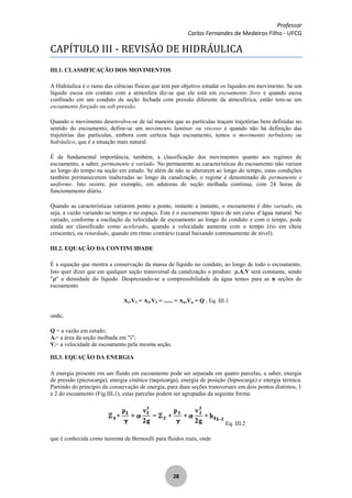 Professor
Carlos Fernandes de Medeiros Filho - UFCG
28
CAPÍTULO III - REVISÃO DE HIDRÁULICA
III.1. CLASSIFICAÇÃO DOS MOVIMENTOS
A Hidráulica é o ramo das ciências físicas que tem por objetivo estudar os líquidos em movimento. Se um
líquido escoa em contato com a atmosfera diz-se que ele está em escoamento livre e quando escoa
confinado em um conduto de seção fechada com pressão diferente da atmosférica, então tem-se um
escoamento forçado ou sob pressão.
Quando o movimento desenvolve-se de tal maneira que as partículas traçam trajetórias bem definidas no
sentido do escoamento, define-se um movimento laminar ou viscoso e quando não há definição das
trajetórias das partículas, embora com certeza haja escoamento, temos o movimento turbulento ou
hidráulico, que é a situação mais natural.
É de fundamental importância, também, a classificação dos movimentos quanto aos regimes de
escoamento, a saber, permanente e variado. No permanente as características do escoamento não variam
ao longo do tempo na seção em estudo. Se além de não se alterarem ao longo do tempo, estas condições
também permanecerem inalteradas ao longo da canalização, o regime é denominado de permanente e
uniforme. Isto ocorre, por exemplo, em adutoras de seção molhada contínua, com 24 horas de
funcionamento diário.
Quando as características variarem ponto a ponto, instante a instante, o escoamento é dito variado, ou
seja, a vazão variando no tempo e no espaço. Este é o escoamento típico de um curso d’água natural. No
variado, conforme a oscilação da velocidade de escoamento ao longo do conduto e com o tempo, pode
ainda ser classificado como acelerado, quando a velocidade aumenta com o tempo (rio em cheia
crescente), ou retardado, quando em ritmo contrário (canal baixando continuamente de nível).
III.2. EQUAÇÃO DA CONTINUIDADE
É a equação que mostra a conservação da massa de líquido no conduto, ao longo de todo o escoamento.
Isto quer dizer que em qualquer seção transversal da canalização o produto .A.V será constante, sendo
" " a densidade do líquido. Desprezando-se a compressibilidade da água temos para as n seções do
escoamento
A1.V1 = A2.V2 = ...... = An.Vn = Q , Eq. III.1
onde,
Q = a vazão em estudo;
Ai= a área da seção molhada em "i";
Vi= a velocidade de escoamento pela mesma seção.
III.3. EQUAÇÃO DA ENERGIA
A energia presente em um fluido em escoamento pode ser separada em quatro parcelas, a saber, energia
de pressão (piezocarga), energia cinética (taquicarga), energia de posição (hipsocarga) e energia térmica.
Partindo do princípio da conservação de energia, para duas seções transversais em dois pontos distintos, 1
e 2 do escoamento (Fig.III.1), estas parcelas podem ser agrupadas da seguinte forma:
Eq. III.2
que é conhecida como teorema de Bernoulli para fluidos reais, onde
 