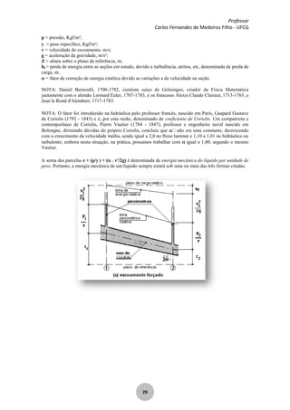 Professor
Carlos Fernandes de Medeiros Filho - UFCG
29
p = pressão, Kgf/m²;
= peso específico, Kgf/m³;
v = velocidade do escoamento, m/s;
g = aceleração da gravidade, m/s²;
Z = altura sobre o plano de referência, m;
hf = perda de energia entre as seções em estudo, devido a turbulência, atritos, etc, denominada de perda de
carga, m;
= fator de correção de energia cinética devido as variações a de velocidade na seção.
NOTA: Daniel Bernoulli, 1700-1782, cientista suíço de Gröningen, criador da Física Matemática
juntamente com o alemão Leonard Euler, 1707-1783, e os franceses Alexis Claude Clairaut, 1713-1765, e
Jean le Rond d'Alembert, 1717-1783.
NOTA: O fator foi introduzido na hidráulica pelo professor francês, nascido em Paris, Gaspard Gustave
de Coriolis (1792 - 1843) e é, por esta razão, denominado de coeficiente de Coriolis. Um compatriota e
contemporâneo de Coriolis, Pierre Vautier (1784 - 1847), professor e engenheiro naval nascido em
Bolongne, dirimindo dúvidas do próprio Coriolis, concluiu que não era uma constante, decrescendo
com o crescimento da velocidade média, sendo igual a 2,0 no fluxo laminar e 1,10 a 1,01 no hidráulico ou
turbulento, embora nesta situação, na prática, possamos trabalhar com igual a 1,00, segundo o mesmo
Vautier.
A soma das parcelas z + (p/ ) + ( . v2
/2g) é denominada de energia mecânica do líquido por unidade de
peso. Portanto, a energia mecânica de um líquido sempre estará sob uma ou mais das três formas citadas.
 