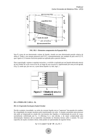 Professor
Carlos Fernandes de Medeiros Filho - UFCG
30
FIG. III.1 - Elementos componentes da Equação III.2.
Seja P o peso de um determinado volume de líquido, situado em uma determinada posição relativa de
altura Z. Então a sua energia potencial será P.Z e, consequentemente, por unidade de peso será P.Z /P,
que é igual a Z. O mesmo raciocínio poderá ser aplicado para a parcela cinética.
Para a parcela p/ vejamos o seguinte raciocínio: o trabalho realizado por um líquido deslocado através
de um cilindro de seção transversal A, ao longo de sua extensão L, impulsionado por uma pressão p.A.L
(Fig. 2), sendo que, por sua vez, o peso desse líquido é . A.L, logo...!
III. 4. PERDA DE CARGA - HF
III. 4.1. Expressão Geral para Seção Circular
Devido a própria viscosidade e ao atrito da corrente líquida com as "asperezas" das paredes do conduto,
há a degradação da energia mecânica pela transformação em calor. A energia consumida neste processo
não pode ser desprezada no estudo dos movimentos dos líquidos e é denominada de perda de carga,
normalmente simbolizada por hf.. A diferença hf é, sem dúvida, a de maior complexidade para
determinação. Inúmeras são as expressões encontradas na literatura técnica sobre o assunto. No caso
específico de seções circulares cheias, todas podem ser apresentadas da seguinte forma:
hf = J . L com J = k. Qm
/ Dn
, Eq. III. 3
 