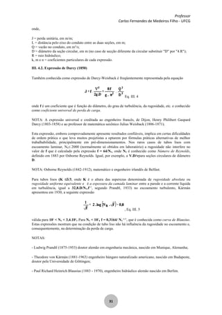 Professor
Carlos Fernandes de Medeiros Filho - UFCG
31
onde,
J = perda unitária, em m/m;
L = distância pelo eixo do conduto entre as duas seções, em m;
Q = vazão no conduto, em m³/s;
D = diâmetro da seção circular, em m (no caso de secção diferente da circular substituir "D" por "4.R");
R = raio hidráulico;
k, m e n = coeficientes particulares de cada expressão.
III. 4.2. Expressão de Darcy (1850)
Também conhecida como expressão de Darcy-Weisback é freqüentemente representada pela equação
Eq. III. 4
onde f é um coeficiente que é função do diâmetro, do grau de turbulência, da rugosidade, etc. e conhecido
como coeficiente universal de perda de carga.
NOTA: A expressão universal e creditada ao engenheiro francês, de Dijon, Henry Philibert Gaspard
Darcy (1803-1858) e ao professor de matemática saxônico Julius Weisback (1806-1871).
Esta expressão, embora comprovadamente apresente resultados confiáveis, implica em certas dificuldades
de ordem prática o que leva muitos projetistas a optarem por fórmulas práticas alternativas de melhor
trabalhabilidade, principalmente em pré-dimensionamentos. Nos raros casos de tubos lisos com
escoamento laminar, NR 2000 (normalmente só obtidos em laboratório) a rugosidade não interfere no
valor de f que é calculado pela expressão f = 64/NR, onde NR é conhecido como Número de Reynolds,
definido em 1883 por Osborne Reynolds. Igual, por exemplo, a V.D/ para seções circulares de diâmetro
D.
NOTA: Osborne Reynolds (1842-1912), matemático e engenheiro irlandês de Belfast.
Para tubos lisos (K /3, onde K é o altura das asperezas denominada de rugosidade absoluta ou
rugosidade uniforme equivalente e é a espessura da camada laminar entre a parede e a corrente líquida
em turbulência, igual a 32,8.D/NR.f1/2
, segundo Prandtl, 1933) no escoamento turbulento, Kármán
apresentou em 1930, a seguinte expressão
, Eq. III. 5
válida para 105
< NR < 3,4.106
. Para NR < 105
, f = 0,3164/ NR
0,25
, que é conhecida como curva de Blausius.
Estas expressões mostram que na condição de tubo liso não há influência da rugosidade no escoamento e,
consequentemente, na determinação da perda de carga.
NOTAS:
- Ludwig Prandtl (1875-1953) doutor alemão em engenharia mecânica, nascido em Munique, Alemanha;
- Theodore von Kármán (1881-1963) engenheiro húngaro naturalizado americano, nascido em Budapeste,
doutor pela Universidade de Göttingen;
- Paul Richard Heinrich Blausius (1883 - 1970), engenheiro hidráulico alemão nascido em Berlim.
 