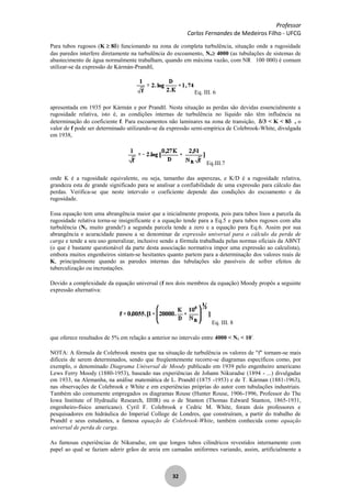 Professor
Carlos Fernandes de Medeiros Filho - UFCG
32
Para tubos rugosos (K 8 ) funcionando na zona de completa turbulência, situação onde a rugosidade
das paredes interfere diretamente na turbulência do escoamento, NR 4000 (as tubulações de sistemas de
abastecimento de água normalmente trabalham, quando em máxima vazão, com NR 100 000) é comum
utilizar-se da expressão de Kármán-Prandtl,
Eq. III. 6
apresentada em 1935 por Kármán e por Prandtl. Nesta situação as perdas são devidas essencialmente a
rugosidade relativa, isto é, as condições internas de turbulência no líquido não têm influência na
determinação do coeficiente f. Para escoamentos não laminares na zona de transição, /3 < K < 8 , o
valor de f pode ser determinado utilizando-se da expressão semi-empírica de Colebrook-White, divulgada
em 1938,
Eq.III.7
onde K é a rugosidade equivalente, ou seja, tamanho das asperezas, e K/D é a rugosidade relativa,
grandeza esta de grande significado para se analisar a confiabilidade de uma expressão para cálculo das
perdas. Verifica-se que neste intervalo o coeficiente depende das condições do escoamento e da
rugosidade.
Essa equação tem uma abrangência maior que a inicialmente proposta, pois para tubos lisos a parcela da
rugosidade relativa torna-se insignificante e a equação tende para a Eq.5 e para tubos rugosos com alta
turbulência (NR muito grande!) a segunda parcela tende a zero e a equação para Eq.6. Assim por sua
abrangência e acuracidade passou a se denominar de expressão universal para o cálculo da perda de
carga e tende a seu uso generalizar, inclusive sendo a fórmula trabalhada pelas normas oficiais da ABNT
(o que é bastante questionável da parte desta associação normativa impor uma expressão ao calculista),
embora muitos engenheiros sintam-se hesitantes quanto partem para a determinação dos valores reais de
K, principalmente quando as paredes internas das tubulações são passíveis de sofrer efeitos de
tuberculização ou incrustações.
Devido a complexidade da equação universal (f nos dois membros da equação) Moody propôs a seguinte
expressão alternativa:
Eq. III. 8
que oferece resultados de 5% em relação a anterior no intervalo entre 4000 < NR < 107
.
NOTA: A fórmula de Colebrook mostra que na situação de turbulência os valores de "f" tornam-se mais
difíceis de serem determinados, sendo que freqüentemente recorre-se diagramas específicos como, por
exemplo, o denominado Diagrama Universal de Moody publicado em 1939 pelo engenheiro americano
Lews Ferry Moody (1880-1953), baseado nas experiências de Johann Nikuradse (1894 - ...) divulgadas
em 1933, na Alemanha, na análise matemática de L. Prandtl (1875 -1953) e de T. Kárman (1881-1963),
nas observações de Colebrook e White e em experiências próprias do autor com tubulações industriais.
Também são comumente empregados os diagramas Rouse (Hunter Rouse, 1906-1996, Professor do The
Iowa Institute of Hydraulic Research, IIHR) ou o de Stanton (Thomas Edward Stanton, 1865-1931,
engenheiro-físico americano). Cyril F. Colebrook e Cedric M. White, foram dois professores e
pesquisadores em hidráulica do Imperial College de Londres, que construíram, a partir do trabalho de
Prandtl e seus estudantes, a famosa equação de Colebrook-White, também conhecida como equação
universal de perda de carga.
As famosas experiências de Nikuradse, em que longos tubos cilíndricos revestidos internamente com
papel ao qual se faziam aderir grãos de areia em camadas uniformes variando, assim, artificialmente a
 