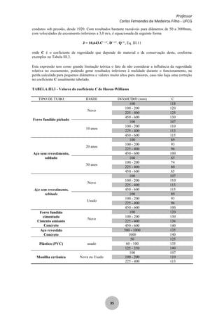 Professor
Carlos Fernandes de Medeiros Filho - UFCG
35
condutos sob pressão, desde 1920. Com resultados bastante razoáveis para diâmetros de 50 a 3000mm,
com velocidades de escoamento inferiores a 3,0 m/s, é equacionada da seguinte forma
J = 10,643.C- 1,85
. D- 4,87
. Q1,85
, Eq. III.11
onde C é o coeficiente de rugosidade que depende do material e da conservação deste, conforme
exemplos no Tabela III.3.
Esta expressão tem como grande limitação teórica o fato de não considerar a influência da rugosidade
relativa no escoamento, podendo gerar resultados inferiores à realidade durante o funcionamento, na
perda calculada para pequenos diâmetros e valores muito altos para maiores, caso não haja uma correção
no coeficiente C usualmente tabelado.
TABELA III.3 - Valores do coeficiente C de Hazen-Williams
TIPO DE TUBO IDADE DIÂMETRO (mm) C
Ferro fundido pichado
Novo
100 118
100 - 200 120
225 - 400 125
450 - 600 130
10 anos
100 107
100 - 200 110
225 - 400 113
450 - 600 115
Aço sem revestimento,
soldado
20 anos
100 89
100 - 200 93
225 - 400 96
450 - 600 100
30 anos
100 65
100 - 200 74
225 - 400 80
450 - 600 85
Aço sem revestimento,
rebitado
Novo
100 107
100 - 200 110
225 - 400 113
450 - 600 115
Usado
100 89
100 - 200 93
225 - 400 96
450 - 600 100
Ferro fundido
cimentado
Cimento amianto
Concreto
Novo
100 120
100 - 200 130
225 - 400 136
450 - 600 140
Aço revestido
Concreto
500 - 1000 135
1000 140
Plástico (PVC) usado
50 125
60 - 100 135
125 - 350 140
Manilha cerâmica Nova ou Usado
100 107
100 - 200 110
225 - 400 113
 