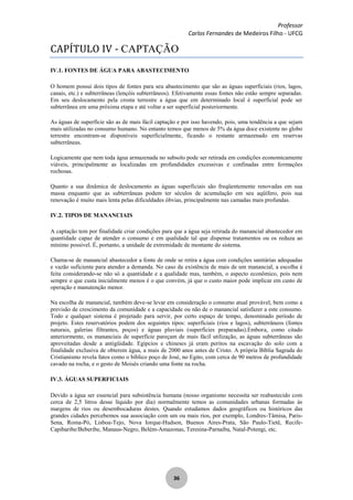 Professor
Carlos Fernandes de Medeiros Filho - UFCG
36
CAPÍTULO IV - CAPTAÇÃO
IV.1. FONTES DE ÁGUA PARA ABASTECIMENTO
O homem possui dois tipos de fontes para seu abastecimento que são as águas superficiais (rios, lagos,
canais, etc.) e subterrâneas (lençóis subterrâneos). Efetivamente essas fontes não estão sempre separadas.
Em seu deslocamento pela crosta terrestre a água que em determinado local é superficial pode ser
subterrânea em uma próxima etapa e até voltar a ser superficial posteriormente.
As águas de superfície são as de mais fácil captação e por isso havendo, pois, uma tendência a que sejam
mais utilizadas no consumo humano. No entanto temos que menos de 5% da água doce existente no globo
terrestre encontram-se disponíveis superficialmente, ficando o restante armazenado em reservas
subterrâneas.
Logicamente que nem toda água armazenada no subsolo pode ser retirada em condições economicamente
viáveis, principalmente as localizadas em profundidades excessivas e confinadas entre formações
rochosas.
Quanto a sua dinâmica de deslocamento as águas superficiais são freqüentemente renovadas em sua
massa enquanto que as subterrâneas podem ter séculos de acumulação em seu aqüífero, pois sua
renovação é muito mais lenta pelas dificuldades óbvias, principalmente nas camadas mais profundas.
IV.2. TIPOS DE MANANCIAIS
A captação tem por finalidade criar condições para que a água seja retirada do manancial abastecedor em
quantidade capaz de atender o consumo e em qualidade tal que dispense tratamentos ou os reduza ao
mínimo possível. É, portanto, a unidade de extremidade de montante do sistema.
Chama-se de manancial abastecedor a fonte de onde se retira a água com condições sanitárias adequadas
e vazão suficiente para atender a demanda. No caso da existência de mais de um manancial, a escolha é
feita considerando-se não só a quantidade e a qualidade mas, também, o aspecto econômico, pois nem
sempre o que custa inicialmente menos é o que convém, já que o custo maior pode implicar em custo de
operação e manutenção menor.
Na escolha de manancial, também deve-se levar em consideração o consumo atual provável, bem como a
previsão de crescimento da comunidade e a capacidade ou não de o manancial satisfazer a este consumo.
Todo e qualquer sistema é projetado para servir, por certo espaço de tempo, denominado período de
projeto. Estes reservatórios podem dos seguintes tipos: superficiais (rios e lagos), subterrâneos (fontes
naturais, galerias filtrantes, poços) e águas pluviais (superfícies preparadas).Embora, como citado
anteriormente, os mananciais de superfície pareçam de mais fácil utilização, as águas subterrâneas são
aproveitadas desde a antigüidade. Egípcios e chineses já eram peritos na escavação do solo com a
finalidade exclusiva de obterem água, a mais de 2000 anos antes de Cristo. A própria Bíblia Sagrada do
Cristianismo revela fatos como o bíblico poço de José, no Egito, com cerca de 90 metros de profundidade
cavado na rocha, e o gesto de Moisés criando uma fonte na rocha.
IV.3. ÁGUAS SUPERFICIAIS
Devido a água ser essencial para subsistência humana (nosso organismo necessita ser reabastecido com
cerca de 2,5 litros desse líquido por dia) normalmente temos as comunidades urbanas formadas às
margens de rios ou desembocaduras destes. Quando estudamos dados geográficos ou históricos das
grandes cidades percebemos sua associação com um ou mais rios, por exemplo, Londres-Tâmisa, Paris-
Sena, Roma-Pó, Lisboa-Tejo, Nova Iorque-Hudson, Buenos Aires-Prata, São Paulo-Tietê, Recife-
Capibaribe/Beberibe, Manaus-Negro, Belém-Amazonas, Teresina-Parnaíba, Natal-Potengi, etc.
 