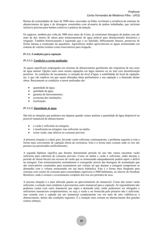 Professor
Carlos Fernandes de Medeiros Filho - UFCG
37
Ruínas de comunidades de mais de 5000 anos, escavadas na Índia, revelaram a existência de sistemas de
abastecimento de água e de drenagem construídos com alvenaria de pedras trabalhadas, que incluíam
inclusive piscinas para banhos coletivos e práticas de natação.
Os egípcios, também por volta de 3000 anos antes de Cristo, já construíam barragens de pedras com até
mais de dez metros de altura para armazenamento de água potável para abastecimento doméstico e
irrigação. Também historicamente é registrado que o rei Salomão, biblicamente famoso, promoveu de
forma intensa a construção de aquedutos. Agricultores árabes aproveitavam as águas armazenadas em
crateras de vulcões extintos como reservatórios para irrigação.
IV.3.1. Condições para captação
IV.3.1.1. Condições a serem analisadas
As águas superficiais empregadas em sistemas de abastecimento geralmente são originárias de um curso
de água natural. Opções mais raras seriam captações em lagos naturais ou no mar com dessalinização
posterior. As condições de escoamento, a variação do nível d’água, a estabilidade do local de captação,
etc, é que vão implicar em que sejam efetuadas obras preliminares a sua captação e a dimensão destas
obras. Basicamente as condições a serem analisadas são:
quantidade de água;
qualidade da água;
garantia de funcionamento;
economia das instalações;
localização.
IV.3.1.2. Quantidade de água
São três as situações que podemos nos deparar quando vamos analisar a quantidade de água disponível no
possível manancial de abastecimento:
a vazão é suficiente na estiagem;
é insuficiente na estiagem, mas suficiente na média;
existe vazão, mas inferior ao consumo previsto.
A primeira situação é a ideal, pois, havendo vazão suficiente continuamente, o problema seguinte é criar a
forma mais conveniente de captação direta da correnteza. Esta é a forma mais comum onde os rios são
perenes (ou perenizados artificialmente).
A segunda hipótese significa que durante determinado período do ano não vamos encontrar vazão
suficiente para cobertura do consumo previsto. Como na média a vazão é suficiente, então durante o
período de cheias haverá um excesso de vazão que se armazenado adequadamente poderá suprir o deficit
na estiagem. Este armazenamento normalmente é conseguido através das barragens de acumulação que
são reservatórios construídos para acumularem um volume tal que durante a estiagem compensem as
demandas com o volume armazenado em sua bacia hidráulica. Esta é a forma mais freqüente para
sistemas com vazões de consumo para comunidades superiores a 5000 habitantes, no interior do Nordeste
Brasileiro, onde é comum o esvaziamento completo dos rios nos períodos de seca.
A terceira situação é a mais delicada quanto ao aproveitamento do manancial. Como não temos vazão
suficiente, a solução mais simplista é procurarmos outro manancial para a captação. Se regionalmente não
podemos contar com outro manancial que supra a demanda total, então poderemos ser obrigados a
utilizarmos mananciais complementares, ou seja, a vazão a ser fornecida pelo primeiro não é suficiente,
mas reunida com a captada em um manancial complementar (ou em mais de um) viabiliza-se o
abastecimento, dentro das condições regionais. É a situação mais comum no abastecimento dos grandes
centros urbanos.
 