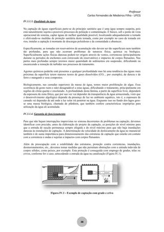 Professor
Carlos Fernandes de Medeiros Filho - UFCG
38
IV.3.1.3. Qualidade da água
Na captação de águas superficiais parte-se do princípio sanitário que é uma água sempre suspeita, pois
está naturalmente sujeita a possíveis processos de poluição e contaminação. É básico, sob o ponto de vista
operacional do sistema, captar águas de melhor qualidade possível, localizando adequadamente a tomada
e efetivando-se medidas de proteção sanitária desta tomada, como por exemplo no caso de tomada em
rios, instalar a captação à montante de descargas poluidoras e da comunidade a abastecer.
Especificamente, as tomadas em reservatórios de acumulação não devem ser tão superficiais nem também
tão profundas, para que não ocorram problemas de natureza física, química ou biológica.
Superficialmente ações físicas danosas podem ter origem através de ventos, correntezas (principalmente
durante os períodos de enchentes com extravasão do reservatório) e impactos de corpos flutuantes. Nas
partes mais profundas sempre teremos maior quantidade de sedimentos em suspensão, dificultando ou
encarecendo a remoção de turbidez nos processos de tratamento.
Agentes químicos poderão está presentes a qualquer profundidade mas há uma tendência das águas mais
próximas da superfície terem maiores teores de gases dissolvidos (CO2 , por exemplo), de dureza e de
ferro e manganês e seus compostos.
Biologicamente, nas camadas superiores da massa de água, temos maior proliferação de algas. Essa
ocorrência dá gosto ruim e odor desagradável a estas águas, dificultando o tratamento, principalmente em
regiões de clima quente e ensolarado. A profundidade desta lâmina, a partir da superfície livre, dependerá
da espessura da zona fótica, que por sua vez vai depender da transparência da água armazenada, visto que
o desenvolvimento algológico depende da presença de luz no ambiente aquático, isto é, a espessura da
camada vai depender de até onde a luz solar irá penetrar na água. Enquanto isso no fundo dos lagos gera-
se uma massa biológica, chamada de plânkton, que também confere características impróprias para
utilização da água ali acumulada.
IV.3.1.4. Garantia de funcionamento
Para que não hajam interrupções imprevistas no sistema decorrentes de problemas na captação, devemos
identificar com precisão, antes da elaboração do projeto da captação, as posições do nível mínimo para
que a entrada de sucção permaneça sempre afogada e do nível máximo para que não haja inundações
danosas às instalações de captação. A determinação da velocidade de deslocamento da água no manancial
também é de suma importância para dimensionamento das estruturas de captação que estarão em contato
com a correnteza e ondas e sujeitas a impactos com corpos flutuantes.
Além da preocupação com a estabilidade das estruturas, proteção contra correntezas, inundações,
desmoronamentos, etc., devemos tomar medidas que não permitam obstruções com a entrada indevida de
corpos sólidos, como peixes, por exemplo. Esta proteção é conseguida com emprego de grades, telas ou
crivos, conforme for o caso, antecedendo a entrada da água na canalização (Figura IV.1).
Figura IV.1 - Exemplo de captação com grade e crivo
 