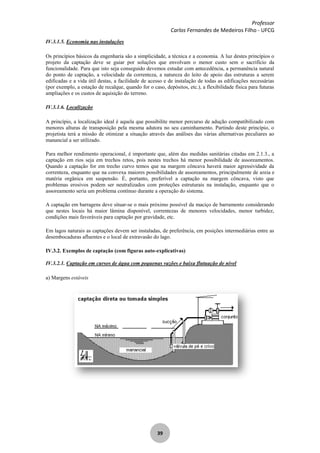 Professor
Carlos Fernandes de Medeiros Filho - UFCG
39
IV.3.1.5. Economia nas instalações
Os princípios básicos da engenharia são a simplicidade, a técnica e a economia. A luz destes princípios o
projeto da captação deve se guiar por soluções que envolvam o menor custo sem o sacrifício da
funcionalidade. Para que isto seja conseguido devemos estudar com antecedência, a permanência natural
do ponto de captação, a velocidade da correnteza, a natureza do leito de apoio das estruturas a serem
edificadas e a vida útil destas, a facilidade de acesso e de instalação de todas as edificações necessárias
(por exemplo, a estação de recalque, quando for o caso, depósitos, etc.), a flexibilidade física para futuras
ampliações e os custos de aquisição do terreno.
IV.3.1.6. Localização
A princípio, a localização ideal é aquela que possibilite menor percurso de adução compatibilizado com
menores alturas de transposição pela mesma adutora no seu caminhamento. Partindo deste princípio, o
projetista terá a missão de otimizar a situação através das análises das várias alternativas peculiares ao
manancial a ser utilizado.
Para melhor rendimento operacional, é importante que, além das medidas sanitárias citadas em 2.1.3., a
captação em rios seja em trechos retos, pois nestes trechos há menor possibilidade de assoreamentos.
Quando a captação for em trecho curvo temos que na margem côncava haverá maior agressividade da
correnteza, enquanto que na convexa maiores possibilidades de assoreamentos, principalmente de areia e
matéria orgânica em suspensão. É, portanto, preferível a captação na margem côncava, visto que
problemas erosivos podem ser neutralizados com proteções estruturais na instalação, enquanto que o
assoreamento seria um problema contínuo durante a operação do sistema.
A captação em barragens deve situar-se o mais próximo possível da maciço de barramento considerando
que nestes locais há maior lâmina disponível, correntezas de menores velocidades, menor turbidez,
condições mais favoráveis para captação por gravidade, etc.
Em lagos naturais as captações devem ser instaladas, de preferência, em posições intermediárias entre as
desembocaduras afluentes e o local de extravasão do lago.
IV.3.2. Exemplos de captação (com figuras auto-explicativas)
IV.3.2.1. Captação em cursos de água com pequenas vazões e baixa flutuação de nível
a) Margens estáveis
 