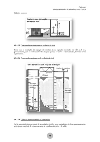 Professor
Carlos Fernandes de Medeiros Filho - UFCG
43
b) Leitos arenosos
IV.3.2.3. Com grandes vazões e pequena oscilação de nível
Neste caso as instalações de captação são similares às de captações mostradas em 2.2.1. a, b e c,
provavelmente, com as bombas instaladas afogadas quando as vazões a serem captadas, também, forem
significativas.
IV.3.2.4. Com grandes vazões e grande oscilação de nível
IV.3.2.5. Captação em reservatórios de acumulação
Se há necessidade de reservatório de acumulação significa haver variação do nível da água na captação,
pois durante o período de estiagem a vazão de entrada será inferior a de saída.
 