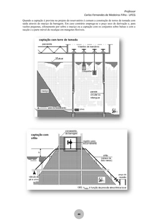 Professor
Carlos Fernandes de Medeiros Filho - UFCG
44
Quando a captação é prevista no projeto do reservatório é comum a construção de torres de tomada com
saída através do maciço da barragem. Em caso contrário emprega-se o poço seco de derivação e, para
vazões pequenas, sifonamento por sobre o maciço ou a captação com os conjuntos sobre balsas e com a
sucção e a parte móvel do recalque em mangotes flexíveis.
 