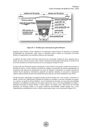 Professor
Carlos Fernandes de Medeiros Filho - UFCG
46
Figura IV.3 - Detalhe para construção da galeria filtrante
Quando o lençol freático é muito superficial, as canalizações coletoras ficam na superfície ou a pequenas
profundidades de aterrramento, então temos os chamados drenos. Podem ser construídos com tubos
furados ou simplesmente com manilhas cerâmicas não rejuntadas.
As galerias são mais comuns sob leitos arenosos de rios com grande variação de nível, enquanto que os
drenos são mais comuns em áreas onde o lençol é aflorante permanecendo praticamente no mesmo nível
do terreno saturado ou sob leitos arenosos de rios com pequena variação de nível.
Os poços são mais freqüentes porque normalmente o lençol freático tem grande variação de nível entre os
períodos de chuvas, ou seja, durante os períodos de estiagem, necessitando de maiores profundidades de
escavações para garantia da permanência da vazão de captação. Logicamente as camadas permeáveis
também são de espessuras consideráveis, podendo em algumas situações ser necessário o emprego de
captores radiais partindo da parte mais profunda do poço para que este tenha rendimento mais efetivo.
Os tipos de poços empregados na captação de água do lençol freático são o raso comum, o amazonas e o
tubular. O poço raso, popularmente chamado de cacimba ou cacimbão, é um poço construído escavando-
se o terreno, em geral na forma cilíndrica, com revestimento de alvenaria ou com peças pré-moldadas
(tubulões), com diâmetro da ordem de um a quatro metros por cinco a vinte de profundidade em média, a
depender da posição do lençol freático. A parte inferior, em contato com o lençol deve ser de pedra
arrumada, de alvenaria furada ou de peças cilíndricas pré-moldadas furadas quando for o caso.
Dependendo da estabilidade do terreno o fundo do poço pode exigir o não revestimento (Figura IV.4).
 